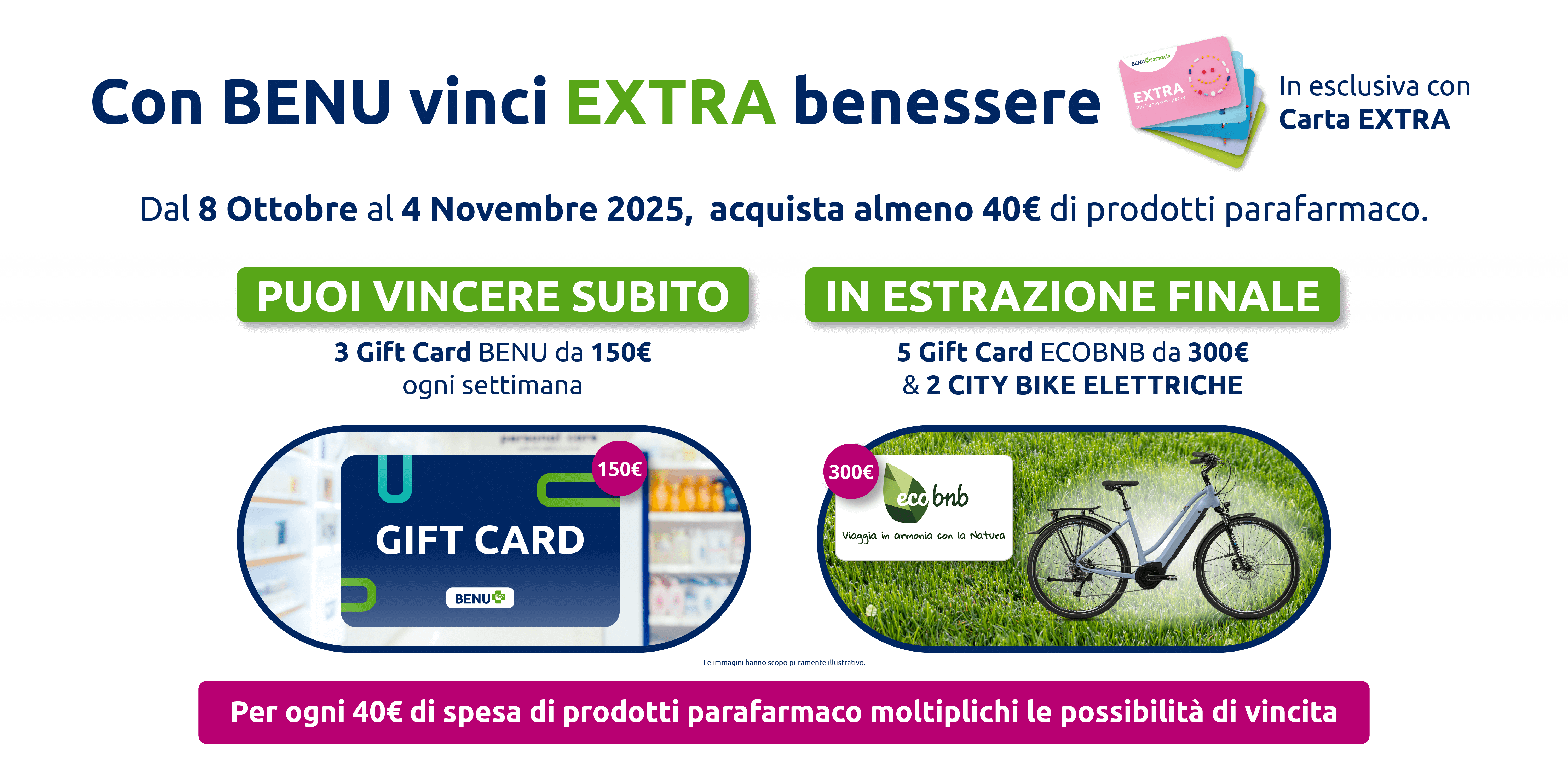 Con BENU vinci EXTRA benessere In esclusiva con Carta EXTRA. Dal 8 Ottobre al 4 Novembre 2025, acquista almeno 40€ di prodotti parafarmaco. Puoi vincere subito 3 Gift Card BENU da 150€. Ogni settimana in estrazione finale 5 Gift Card ECOBNB da 300€ & 2 CITY BIKE ELETTRICHE. Per ogni 40€ di spesa di prodotti parafarmaco moltiplichi le possibilità di vincita. 