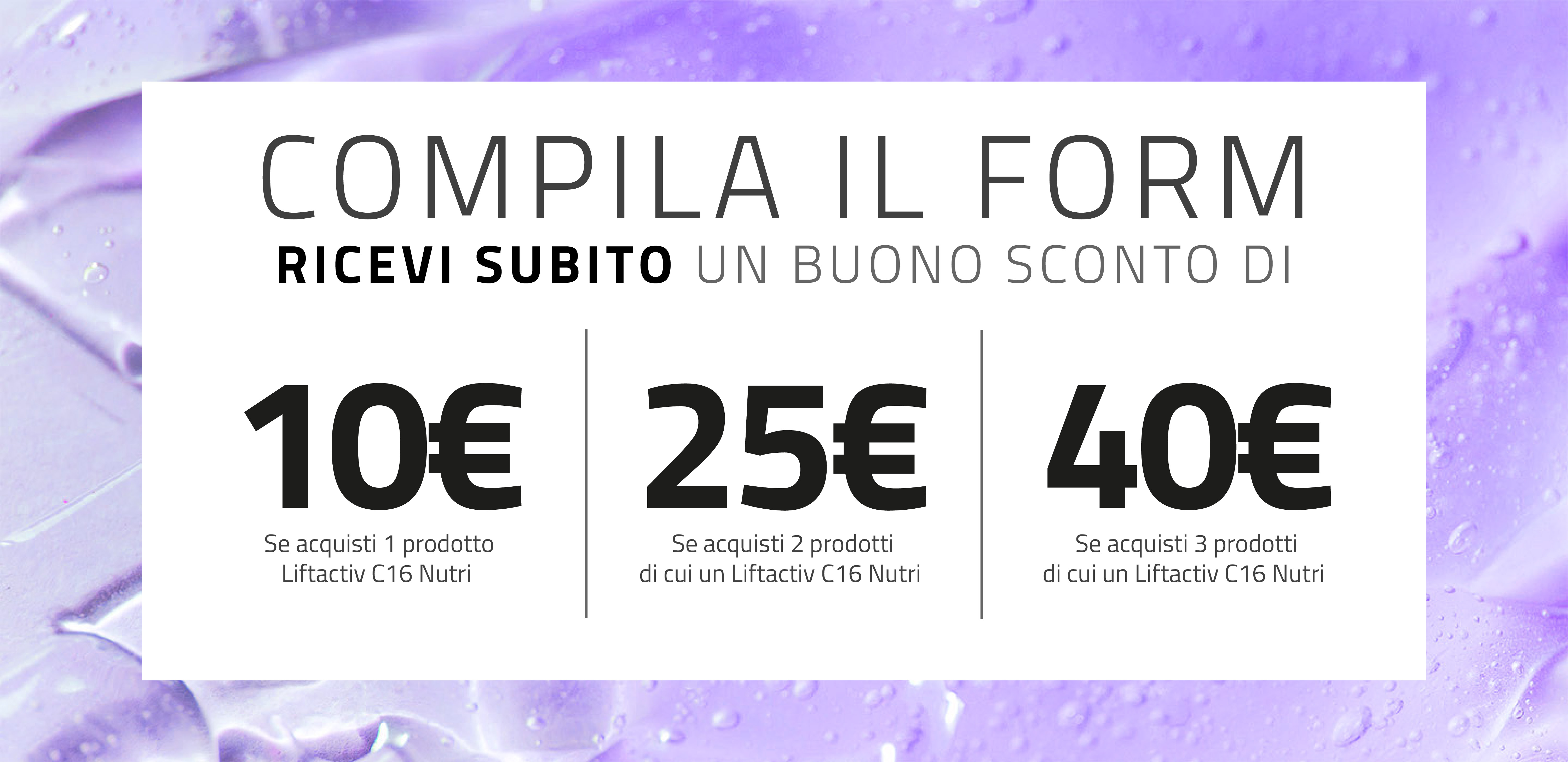 Compila il form e ricevi subito un buono sconto da 10€/25€/40€ se acquisti 1/2/3 prodotti Vichy di cui almeno un Liftactiv C16 Nutri 