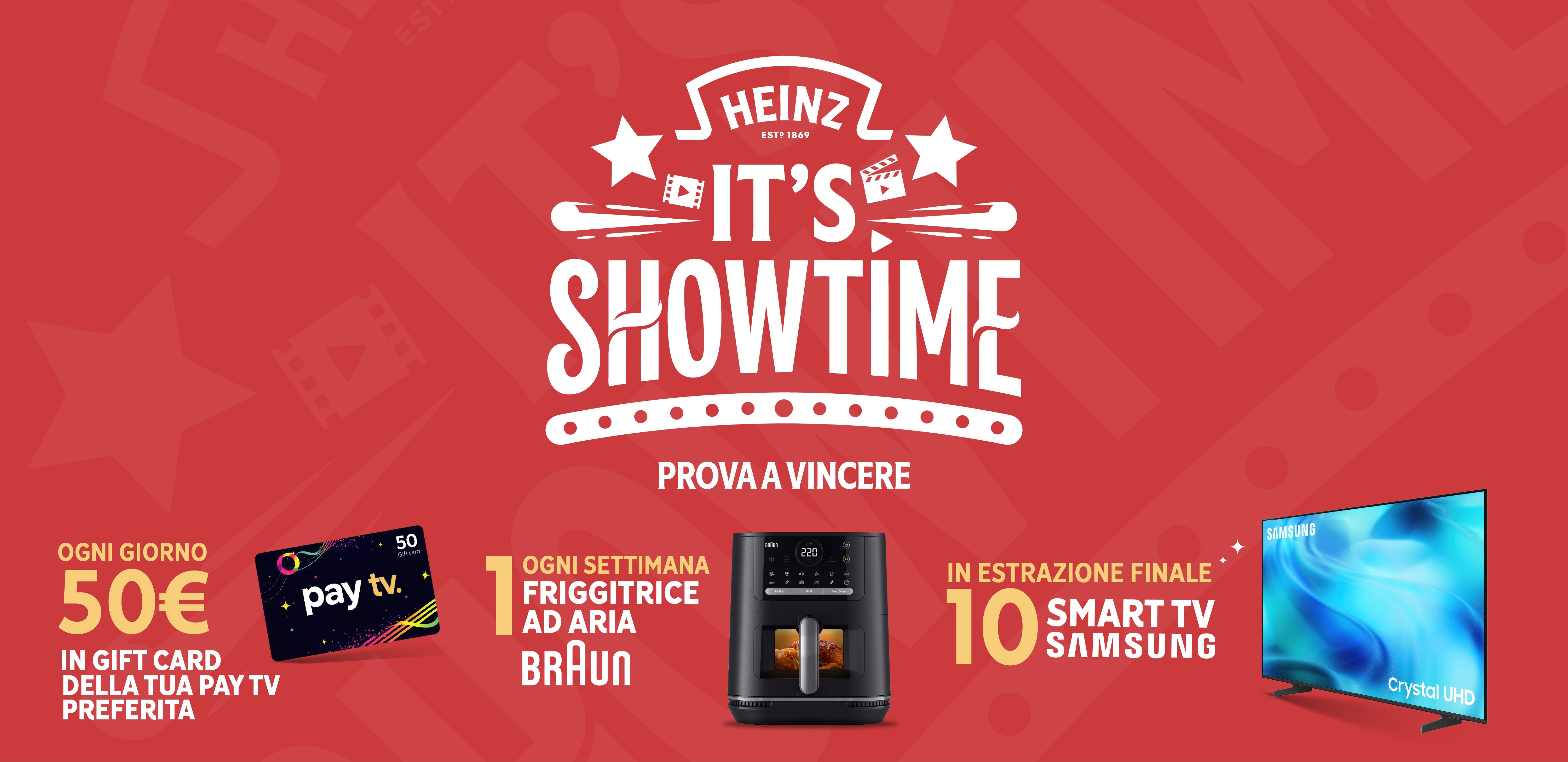 Heinz it's showtime prova a vincere
Ogni giorno 50€ in gift card della tua pay tv preferita.
Ogni settimana 1 friggitrice ad aria Braun.
In estrazione finale 10 smart tv Samsung.