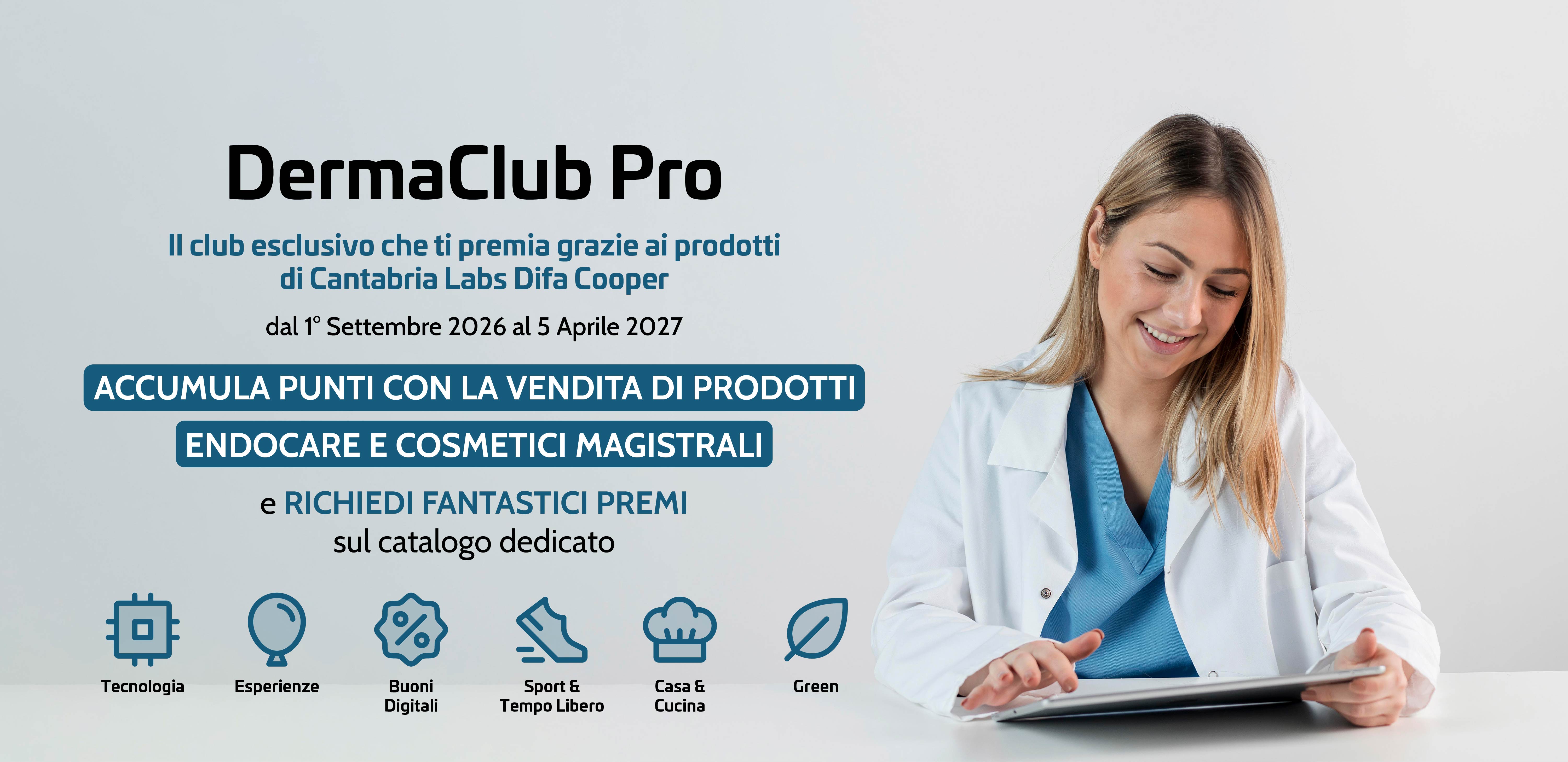 DermaClub Pro
Il club esclusivo che ti premia grazie ai prodotti di Cantabria Labs Difa Cooper dal 1° Settembre 2026 al 5 Aprile 2027.
ACCUMULA PUNTI CON LA VENDITA DI PRODOTTI ENDOCARE E COSMETICI MAGISTRALI e RICHIEDI FANTASTICI PREMI
sul catalogo dedicato:
Tecnologia - Esperienze - Buoni Digitali - Sport & Tempo Libero - Casa & Cucina - Green.