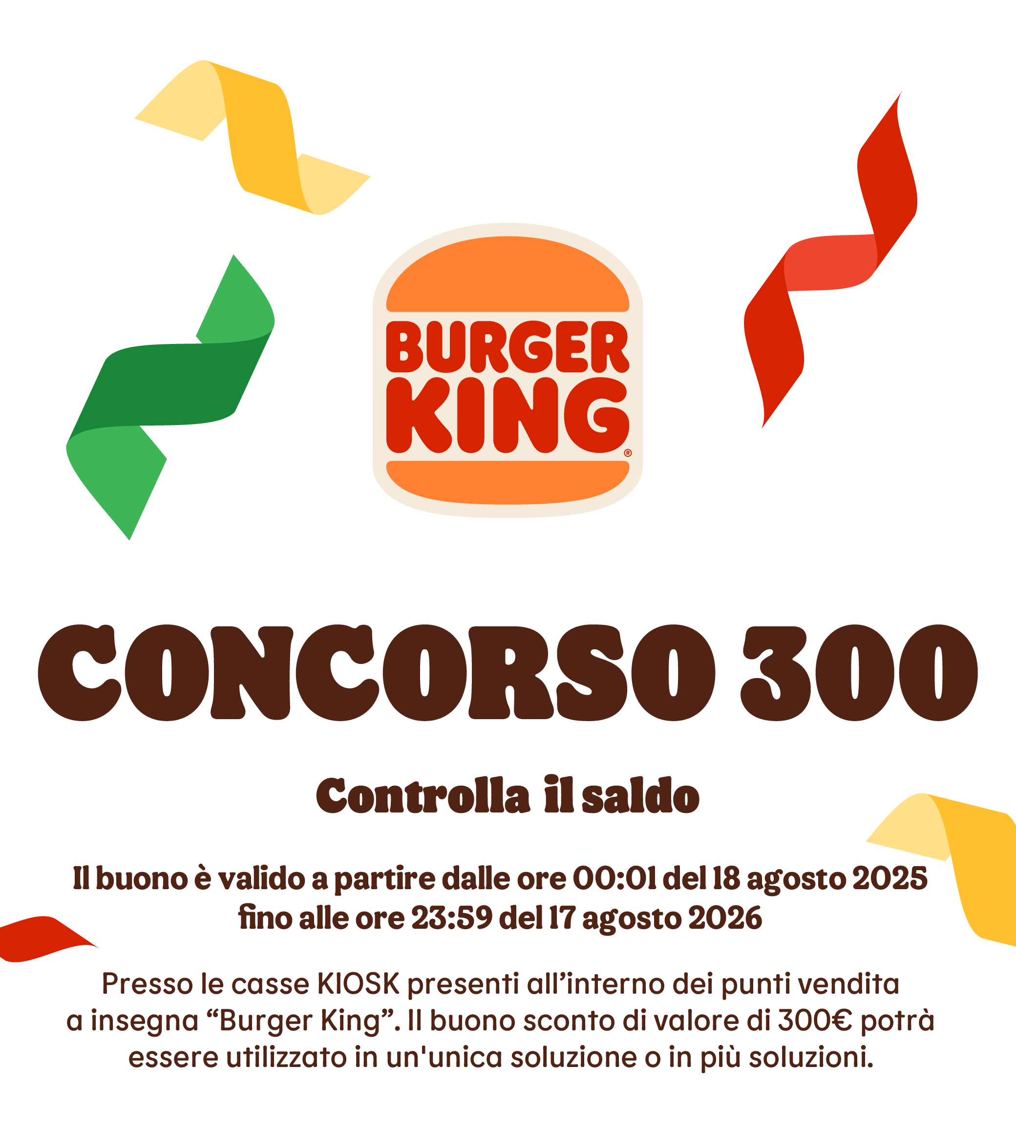 CONCORSO 300, Controlla  il saldo.
Il buono è valido a partiredalle ore 00:01 del 18 agosto 2025
fino alle ore 23:59 del 17 agosto 2026.
Presso le casse KIOSK presenti all’interno dei punti vendita a insegna “Burger King”. Il buono sconto di valore di 300€ potrà essere utilizzato in un'unica soluzione o in più soluzioni.  