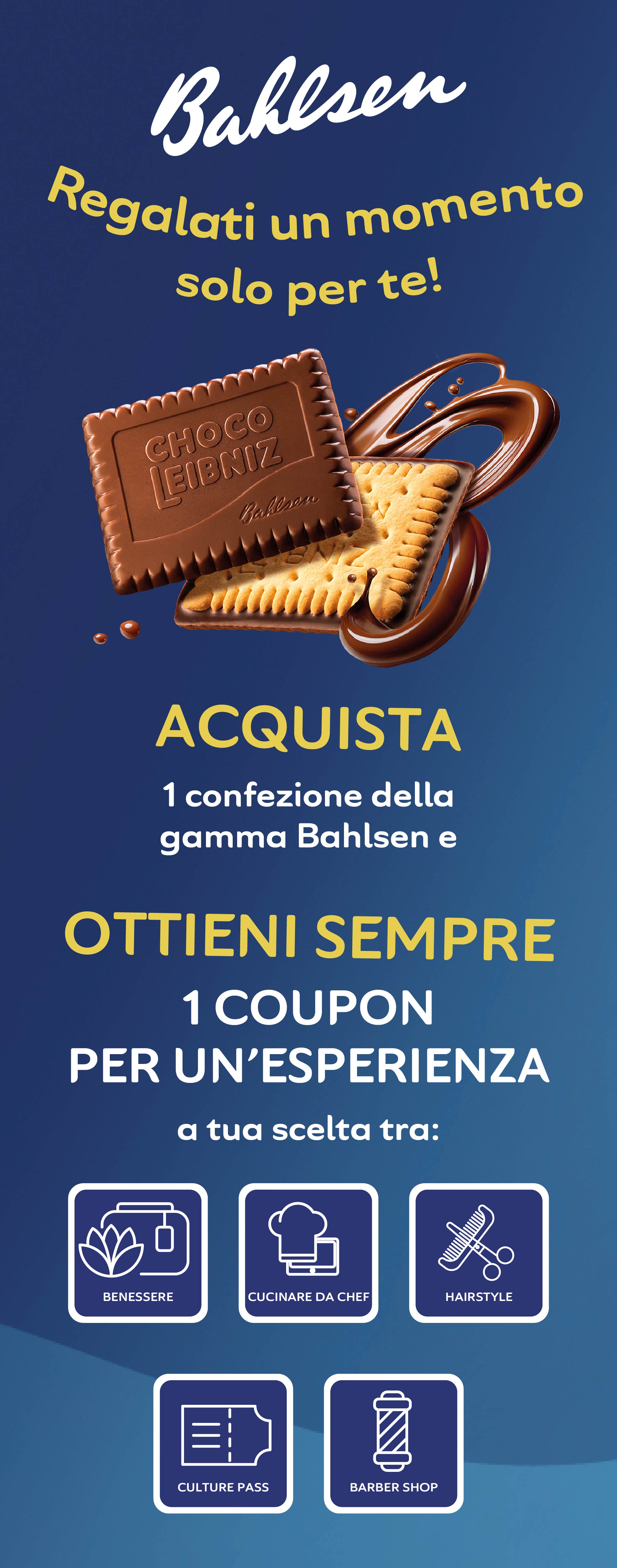 Regalati un momento solo per te!
ACQUISTA 1 confezione della gamma Bahlsen e
OTTIENI SEMPRE 1 COUPON PER UN'ESPERIENZA
a tua scelta tra: