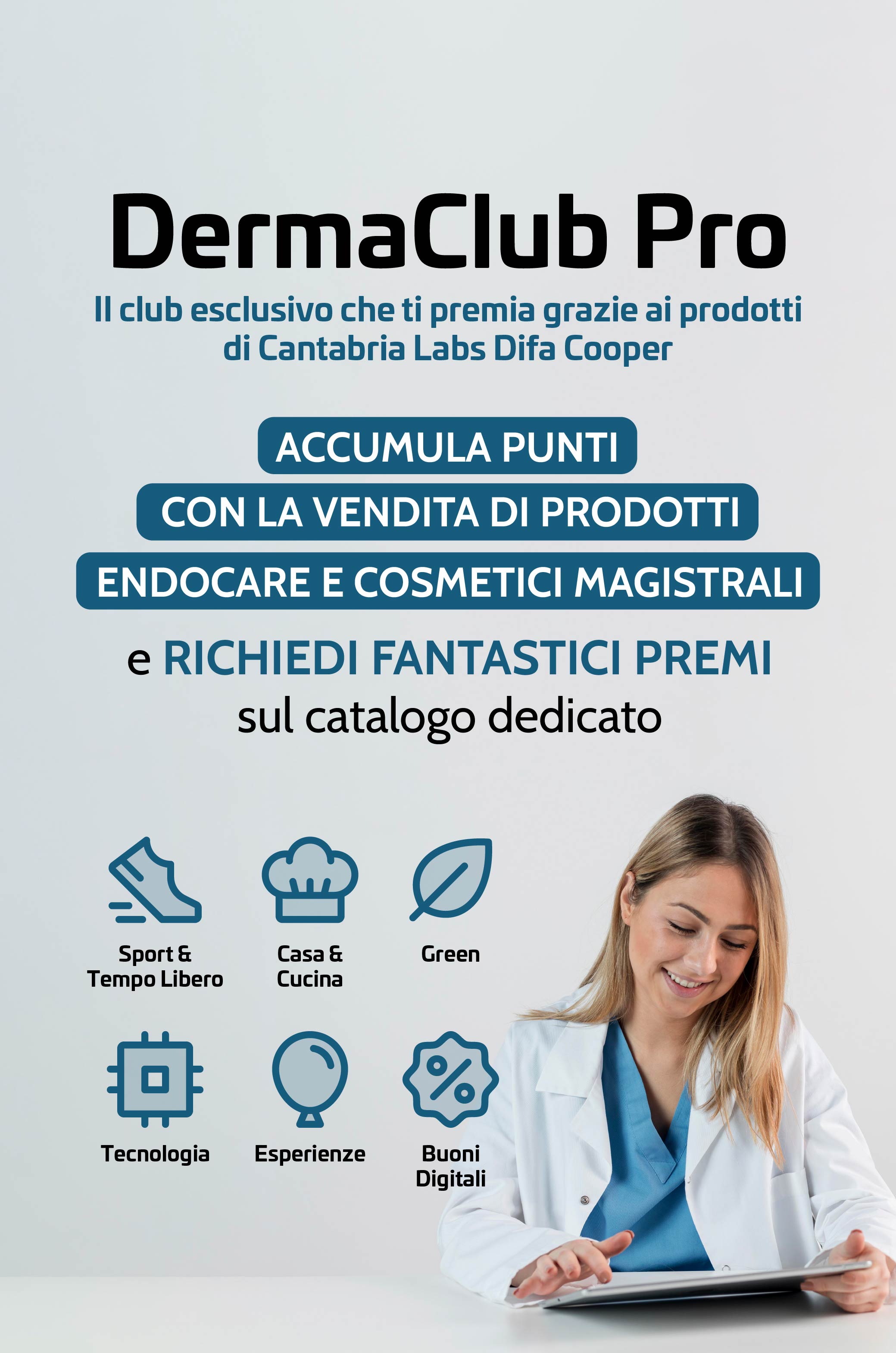 DermaClub Pro
Il club esclusivo che ti premia grazie ai prodotti di Cantabria Labs Difa Cooper dal 1° Settembre 2026 al 5 Aprile 2027.
ACCUMULA PUNTI CON LA VENDITA DI PRODOTTI ENDOCARE E COSMETICI MAGISTRALI e RICHIEDI FANTASTICI PREMI
sul catalogo dedicato:
Tecnologia - Esperienze - Buoni Digitali - Sport & Tempo Libero - Casa & Cucina - Green.