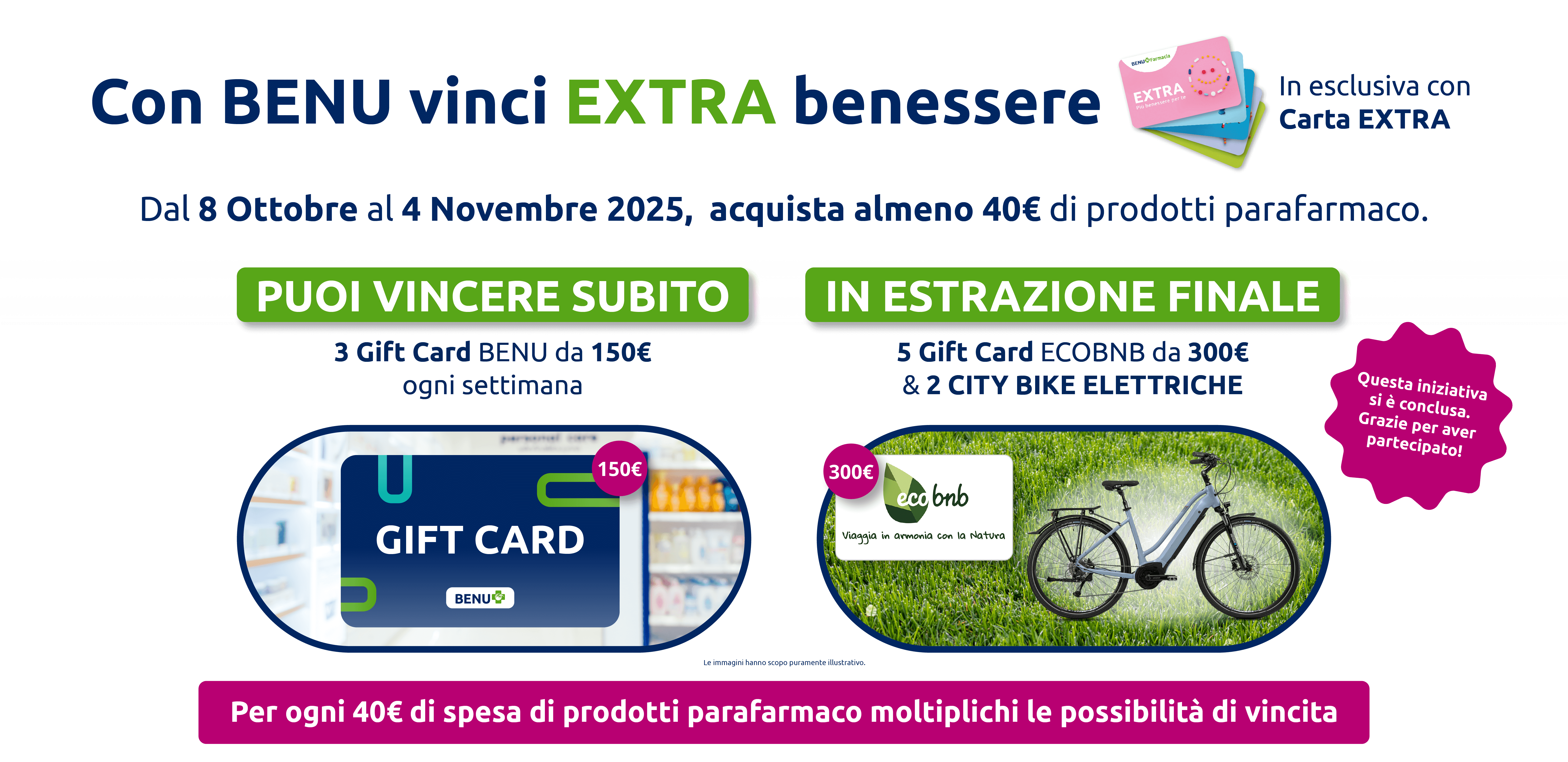 Con BENU vinci EXTRA benessere In esclusiva con Carta EXTRA. Dal 8 Ottobre al 4 Novembre 2025, acquista almeno 40€ di prodotti parafarmaco. Puoi vincere subito 3 Gift Card BENU da 150€. Ogni settimana in estrazione finale 5 Gift Card ECOBNB da 300€ & 2 CITY BIKE ELETTRICHE. Per ogni 40€ di spesa di prodotti parafarmaco moltiplichi le possibilità di vincita. Promozione conclusa