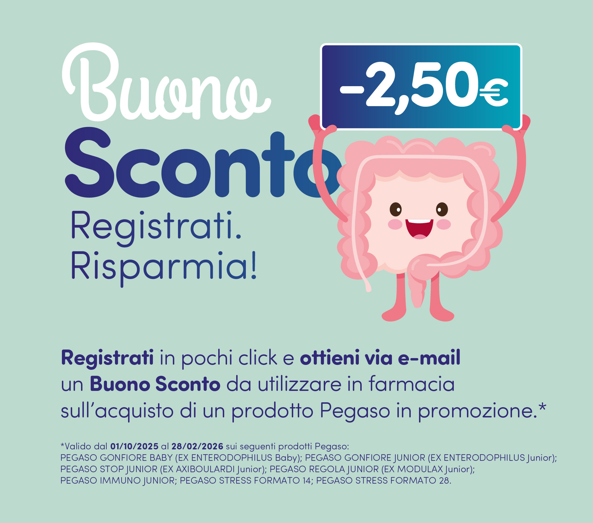 Buono sconto. Registrati, risparmia. Registrati in pochi click e ottieni via e-mail un Buono Sconto di euro 2,50 da utilizzare in farmacia sull’acquisto di un prodotto Pegaso in promozione.
