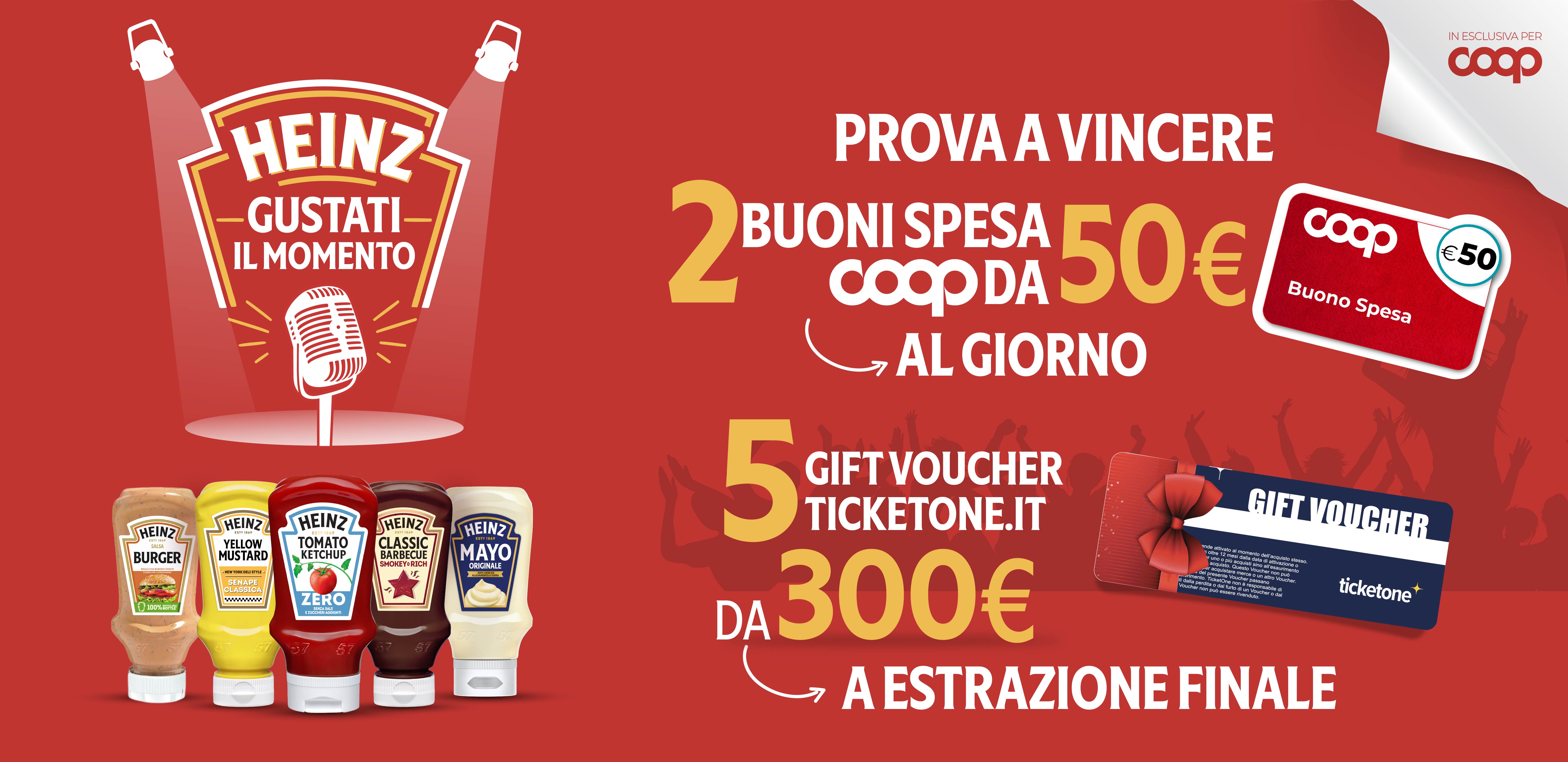 Heinz gustati-il momento
Prova a vincere 2 buoni spesa Coop da 50€ al giorno.
5 Gift Voucher Ticketone.it da 300€ ad estrazione finale.
L’iniziativa si è conclusa. Grazie per aver partecipato!
