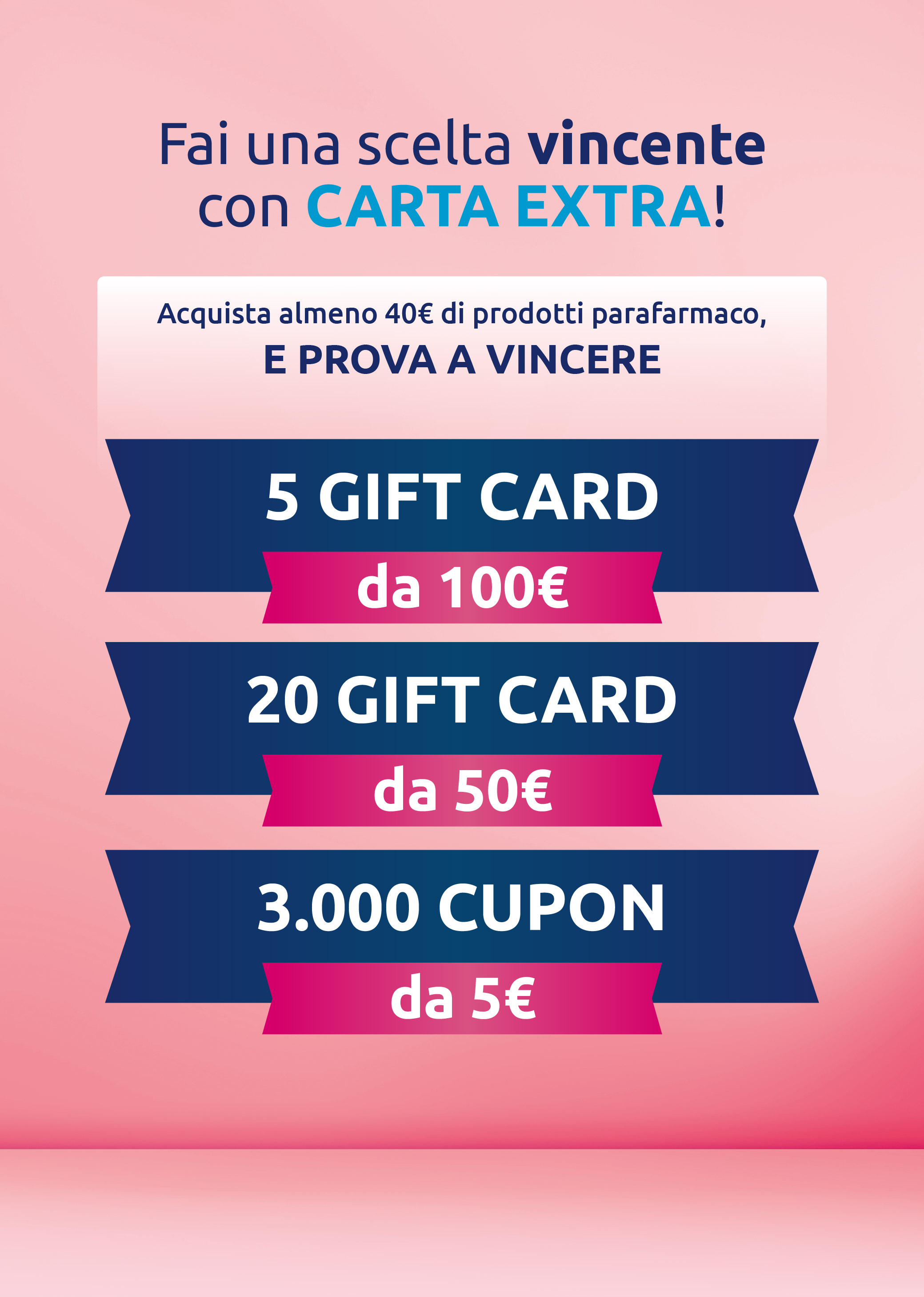 Fai una scelta vincente con Carta EXTRA! Acquista almeno 40€ di prodotti parafarmaco e prova a vincere 5 Gift Card da 100 euro, 20 Gift Card da 50 euro e 3000 coupon da 5 euro.