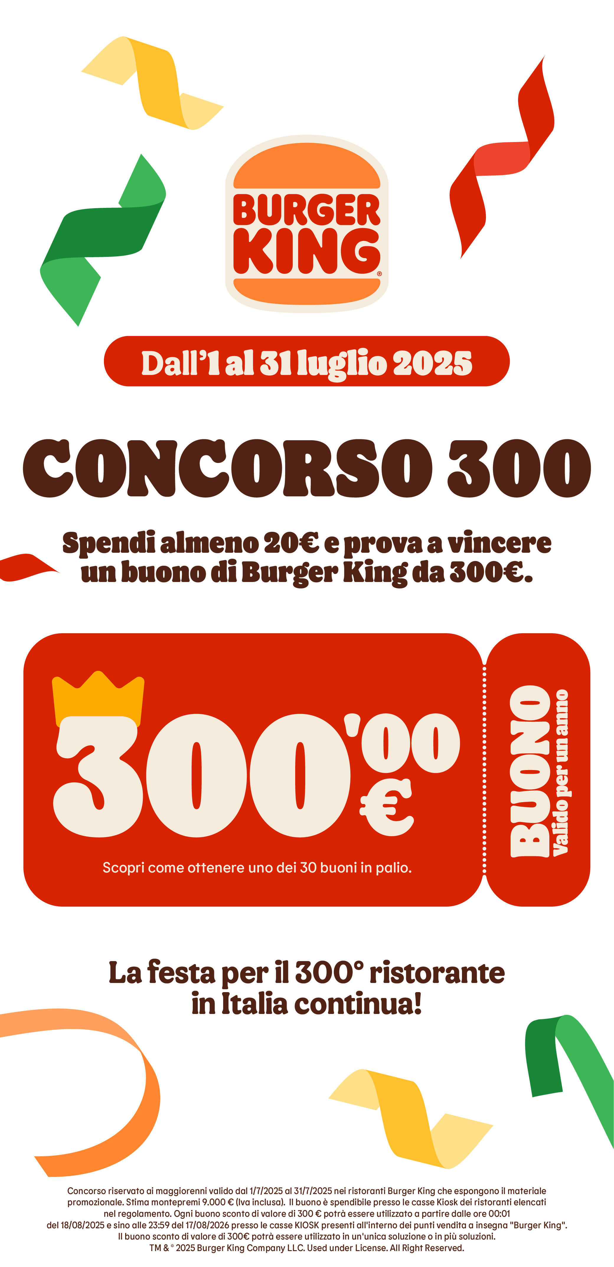 Dall'1 al 31 Luglio 2025, Concorso 300.
Spendi almeno 20€ e prova a vincere un buono di Burger King da 300€.
Buono valido per un anno, Scopri come ottenere uno dei 30 buoni in palio.
La festa per il 300° ristorante in Italia continua!