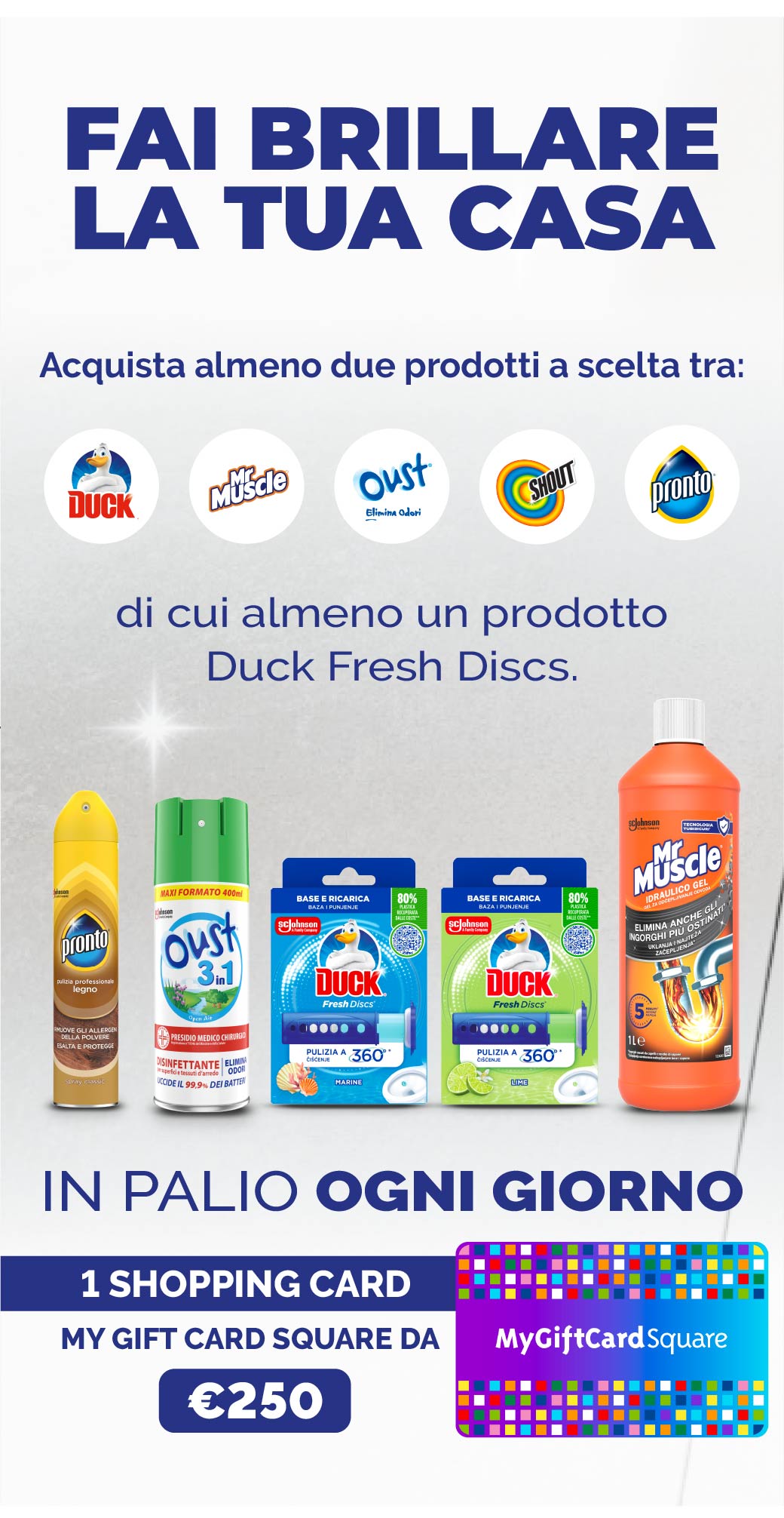 Fai brillarela tua casa.
Acquista almeno 2 prodotti tra i brand Duck, MrMuscle, Pronto, Oust & Shout, di cui almeno un Duck Fresh Discs.
In palio ogni giorno 1 Shopping card my gift card square da €250.