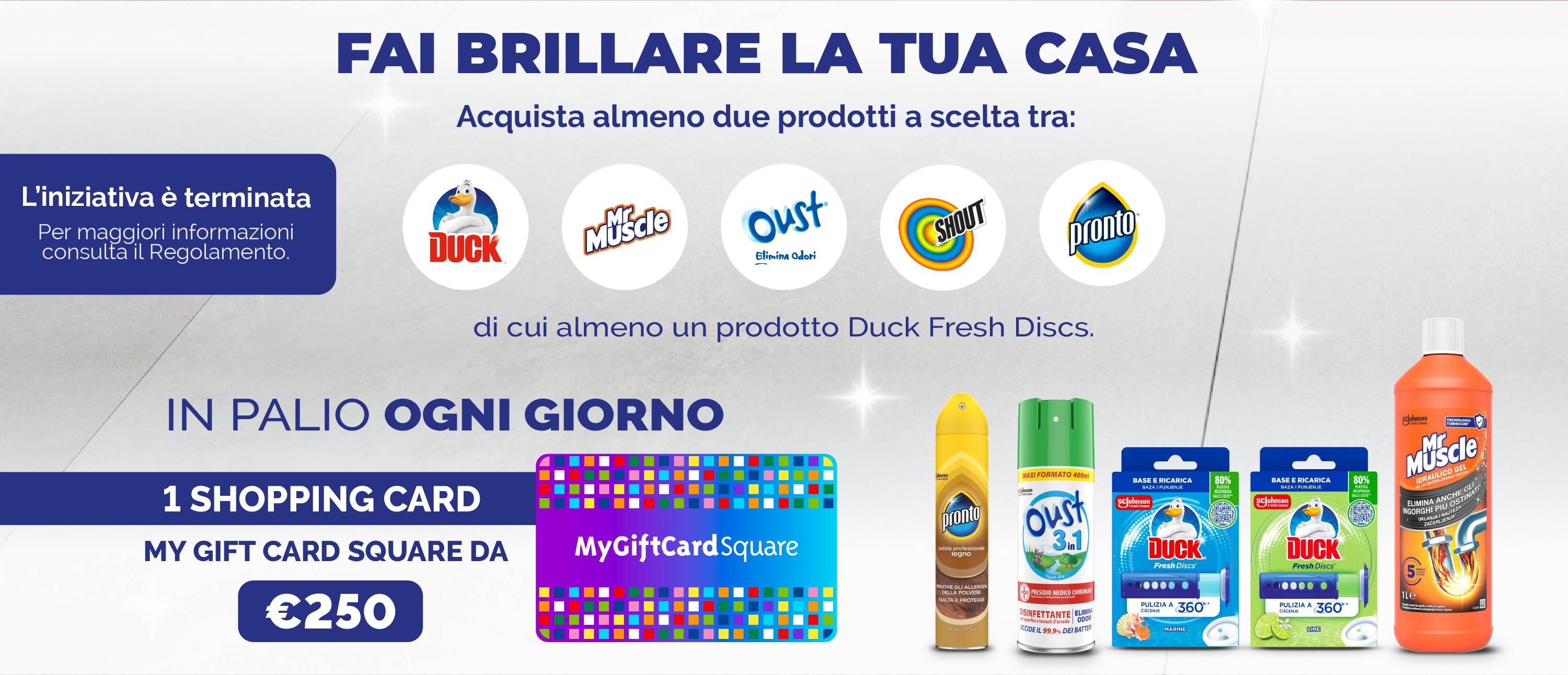 Fai brillarela tua casa.
Acquista almeno 2 prodotti tra i brand Duck, MrMuscle, Pronto, Oust & Shout, di cui almeno un Duck Fresh Discs.
In palio ogni giorno 1 Shopping card my gift card square da €250.
L'iniziativa è terminata.
Per maggiori infor