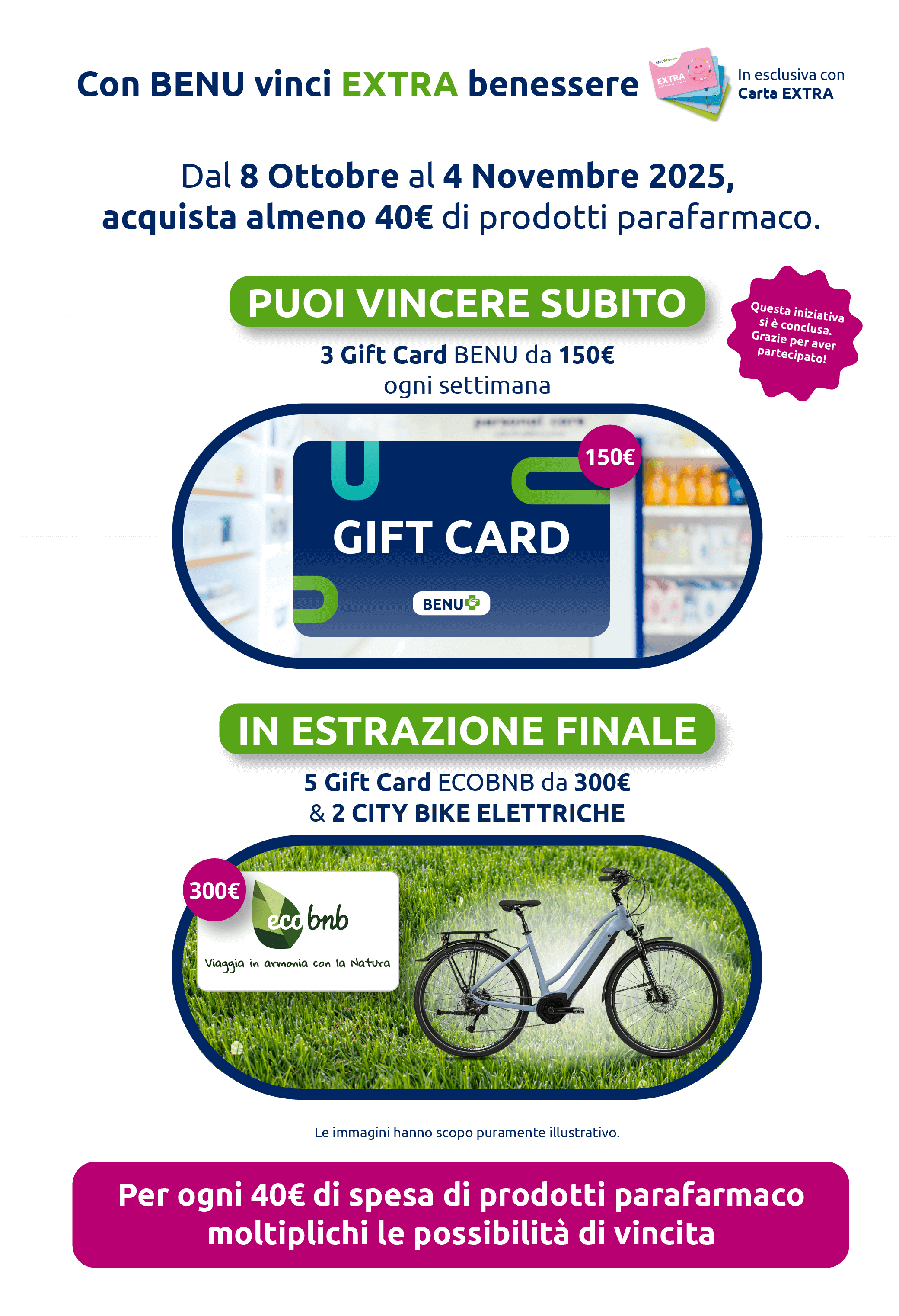Con BENU vinci EXTRA benessere In esclusiva con Carta EXTRA. Dal 8 Ottobre al 4 Novembre 2025, acquista almeno 40€ di prodotti parafarmaco. Puoi vincere subito 3 Gift Card BENU da 150€. Ogni settimana in estrazione finale 5 Gift Card ECOBNB da 300€ & 2 CITY BIKE ELETTRICHE. Per ogni 40€ di spesa di prodotti parafarmaco moltiplichi le possibilità di vincita. Promozione conclusa