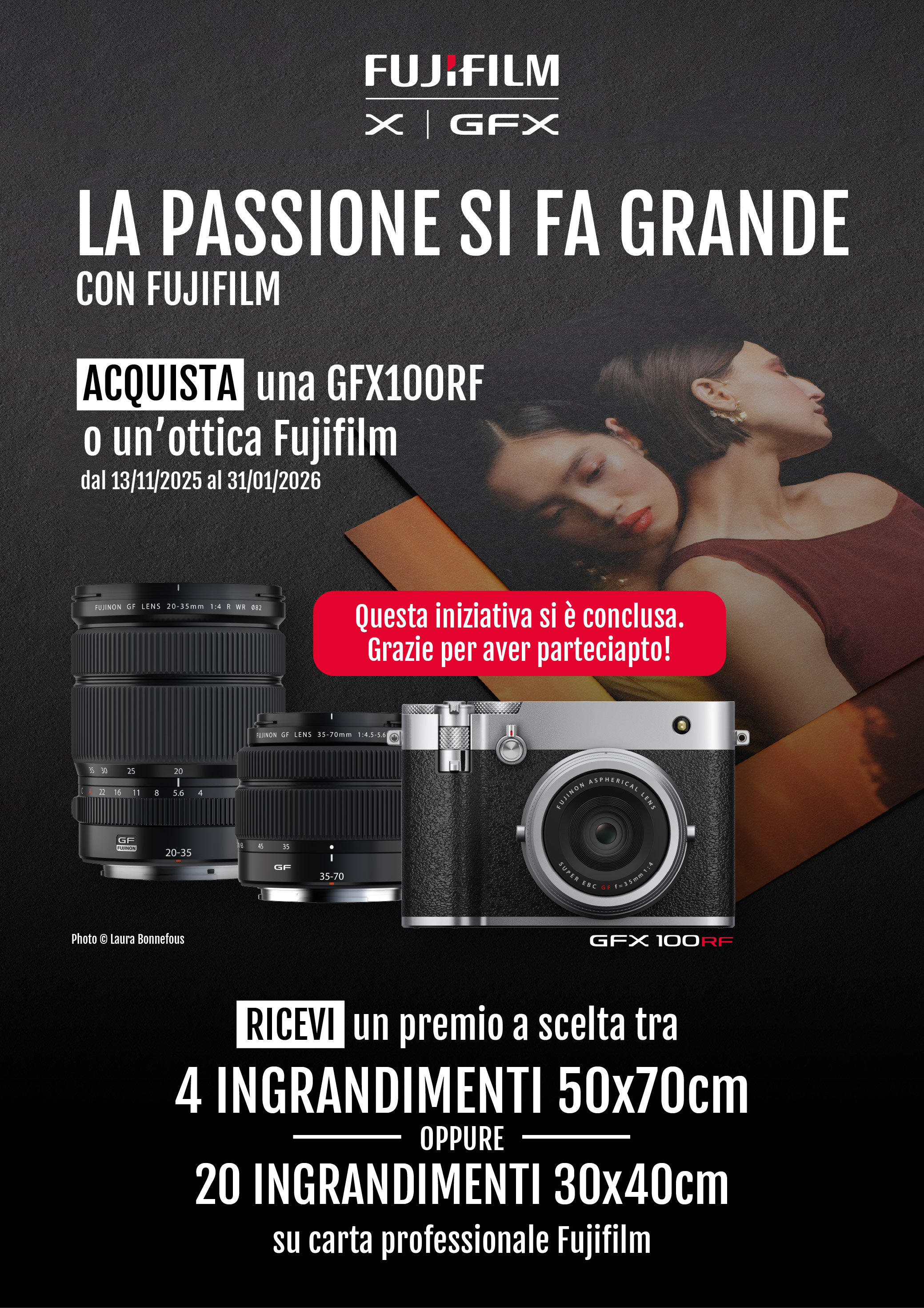 La passione si fa grande con FUJIFILM. Acquista una GFX100RF o un'ottica Fujifilm in promozione dal 13/11/2025 al 31/12/2026. Ricevi un premio a scelta tra 4 ingrandimenti 50x70cm oppure 20 ingrandimenti 30x40cm su carta professionale FUJIFILM.
