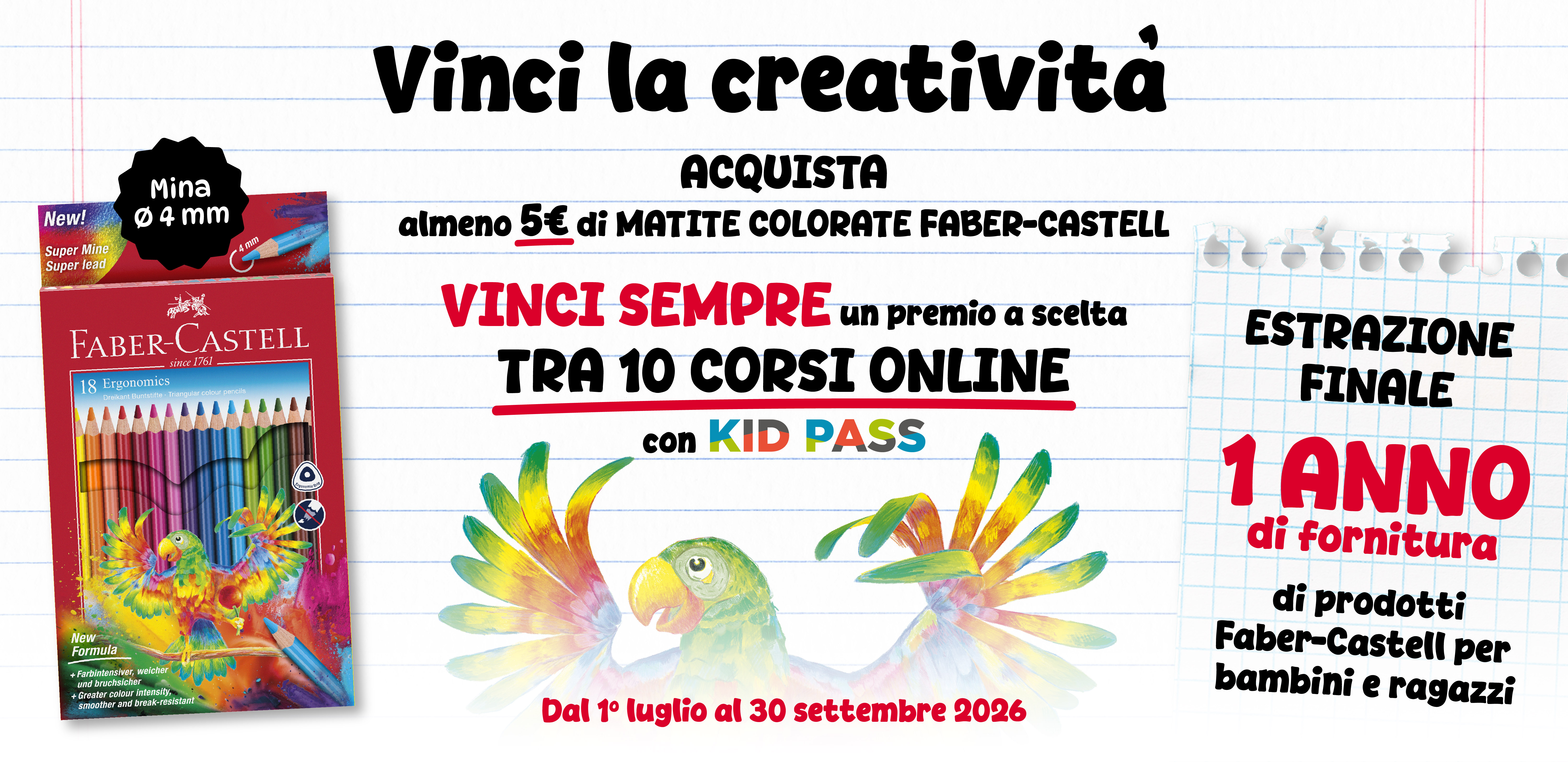 Acquista almeno 5 euro di matite colorate Faber-Castell. Vinci sempre un premio a scelta tra 10 corsi online con Kid Pass. Dal 1 Luglio al 30 Settembre 2026. Estrazione finale: 1 anno di fornitura di prodotti Fabre-Castell per bambini e ragazzi.