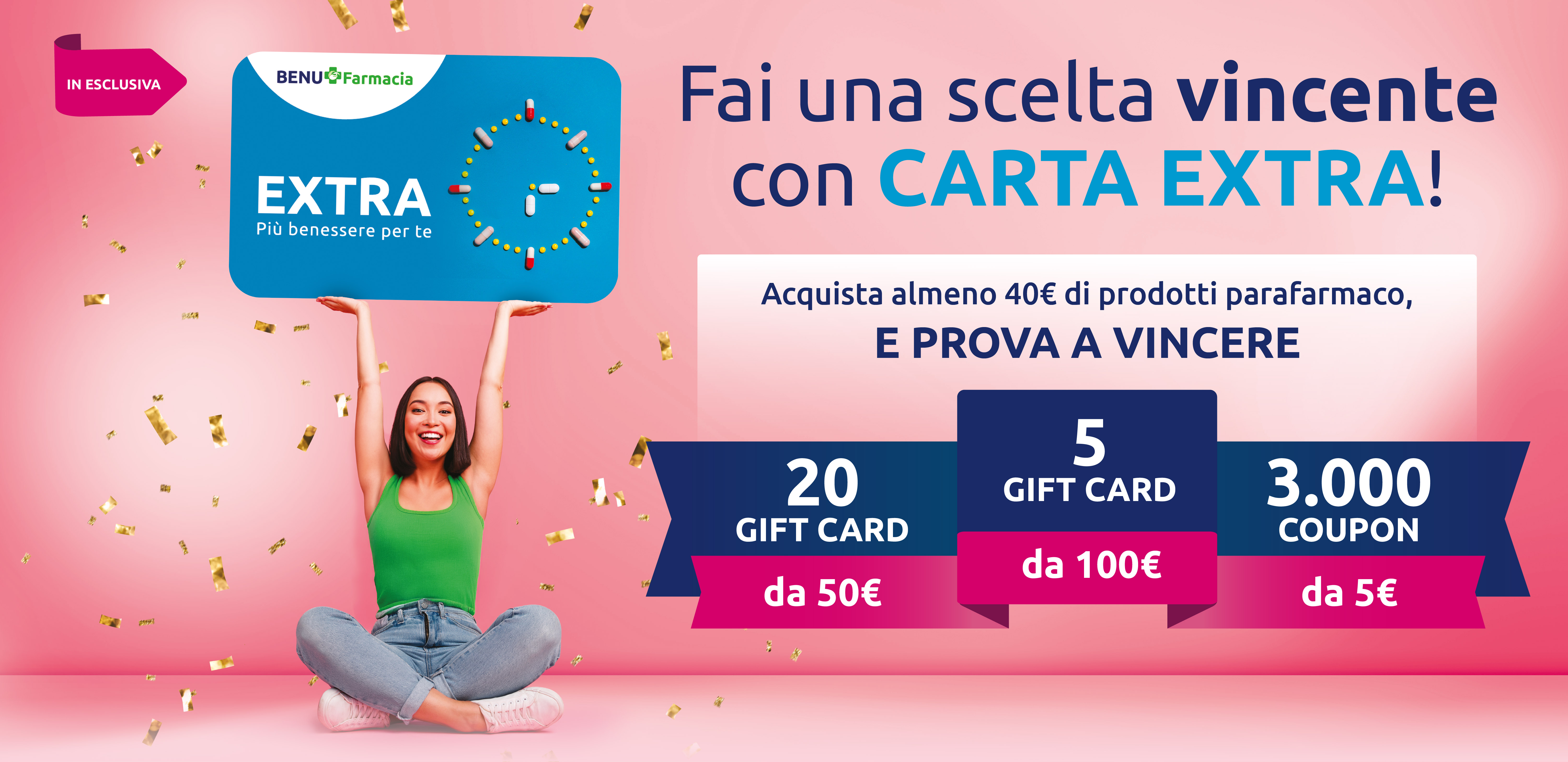 Fai una scelta vincente con Carta EXTRA! Acquista almeno 40€ di prodotti parafarmaco e prova a vincere 5 Gift Card da 100 euro, 20 Gift Card da 50 euro e 3000 coupon da 5 euro.