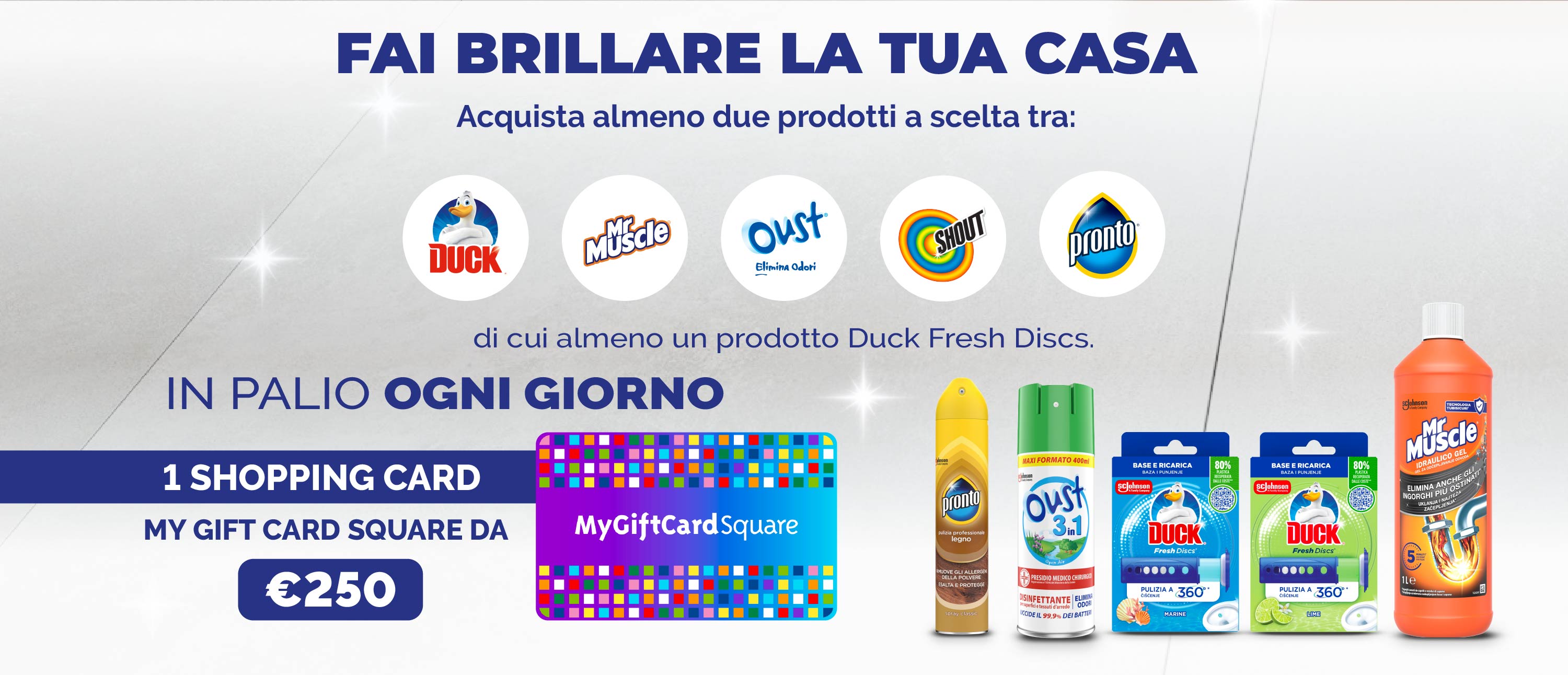 Fai brillarela tua casa.
Acquista almeno 2 prodotti tra i brand Duck, MrMuscle, Pronto, Oust & Shout, di cui almeno un Duck Fresh Discs.
In palio ogni giorno 1 Shopping card my gift card square da €250.