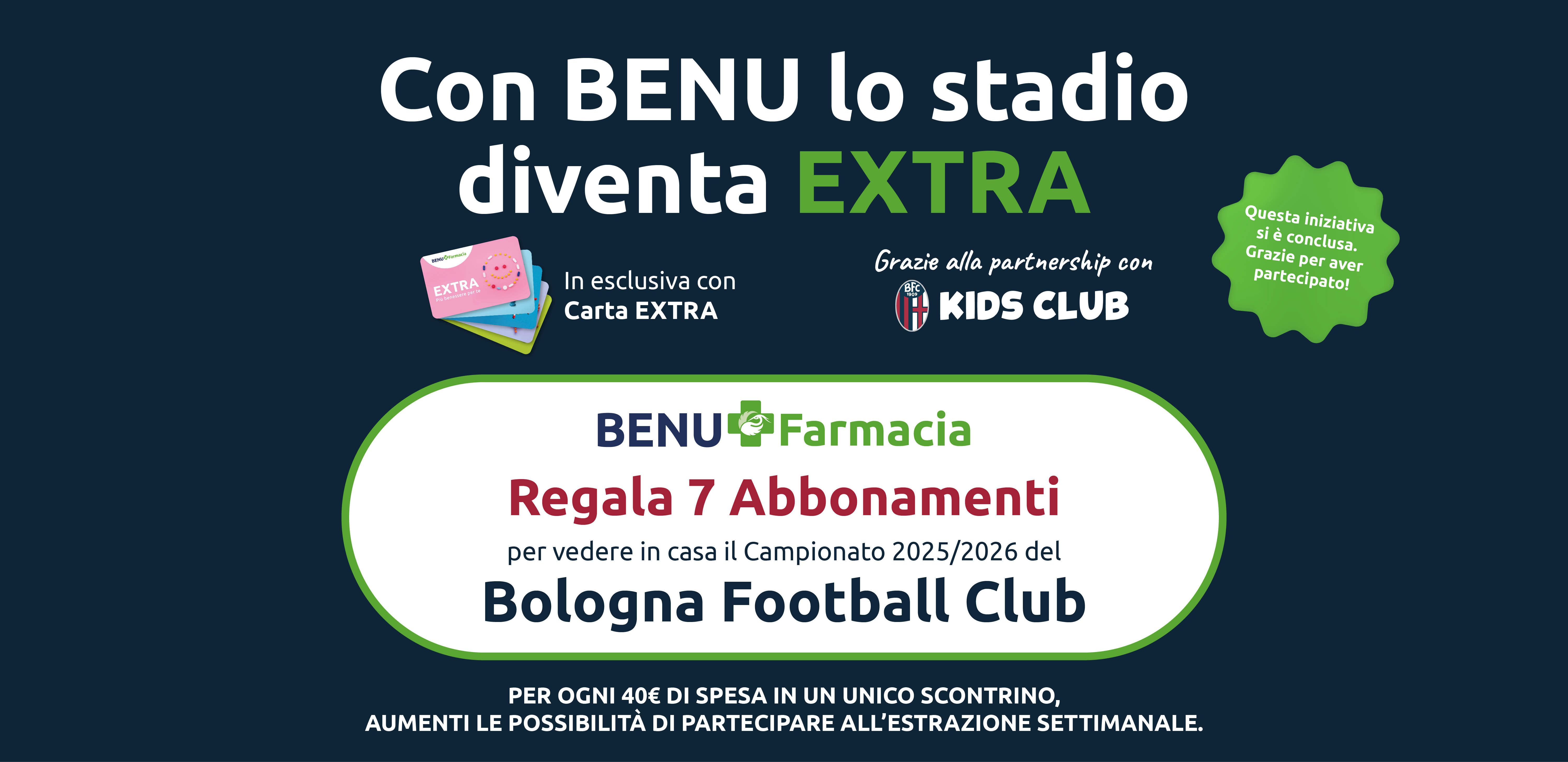 Con BENU lo stadio diventa EXTRA. BENU Farmacia Regala 7 Abbonamenti per vedere in casa il Campionato 2025/2026 del Bologna Football Club.
Per ogni 40€ di spesa in un unico scontrino, aumenti le possibilità di partecipare all’estrazione settimanale. Questa iniziativa si è conclusa. Grazie per aver partecipato!