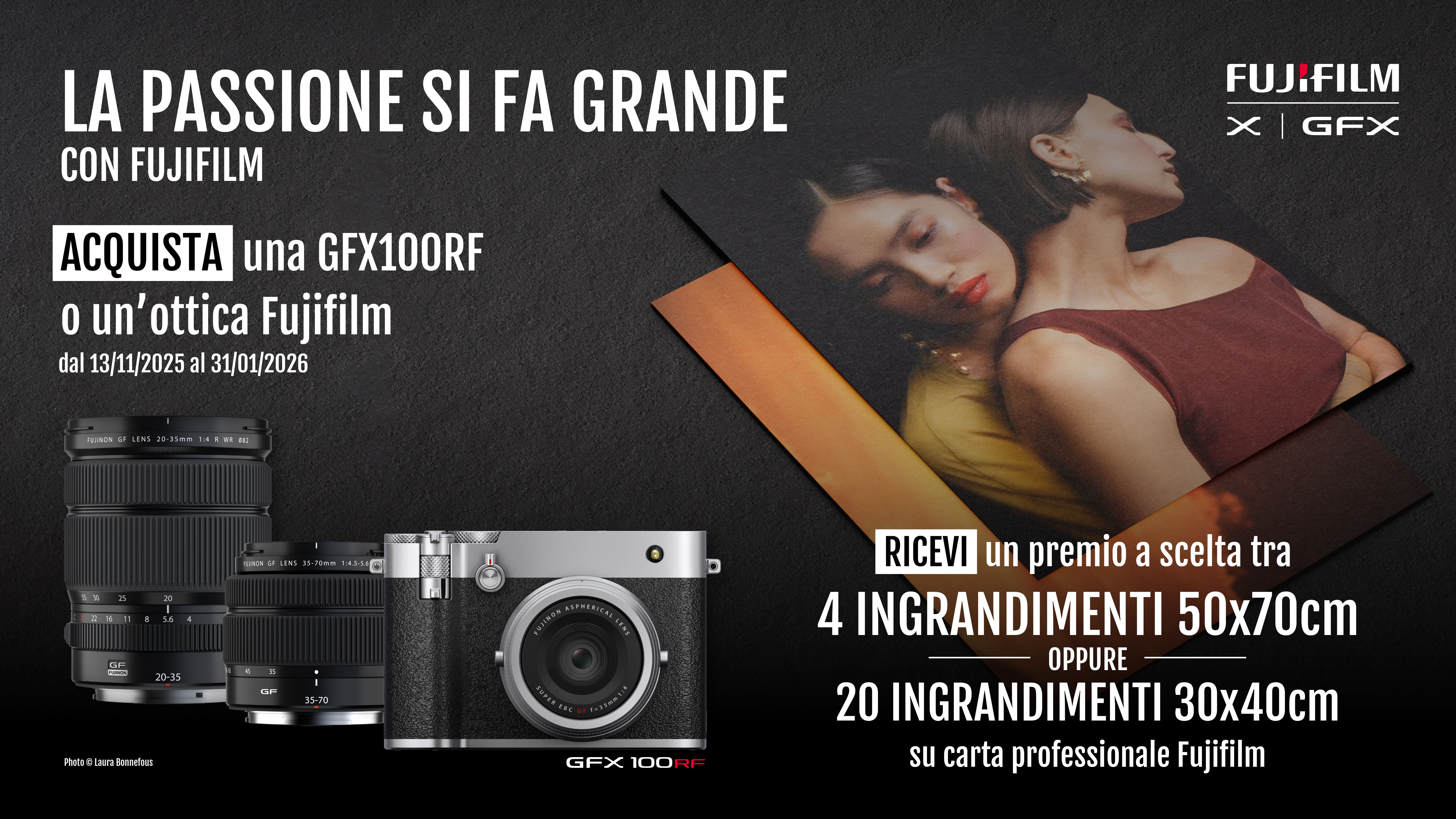 La passione si fa grande con FUJIFILM. Acquista una GFX100RF o un'ottica Fujifilm in promozione dal 13/11/2025 al 31/12/2026. Ricevi un premio a scelta tra 4 ingrandimenti 50x70cm oppure 20 ingrandimenti 30x40cm su carta professionale FUJIFILM.