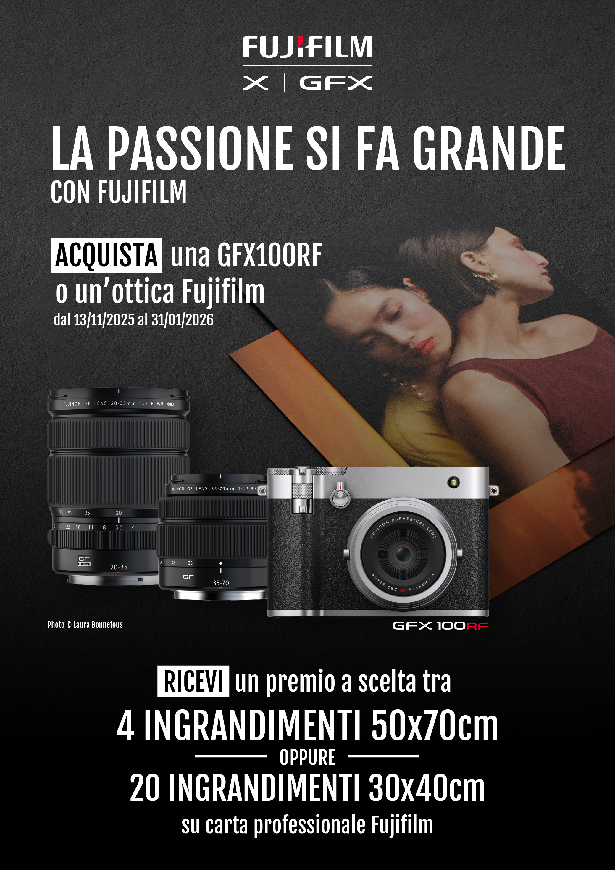 La passione si fa grande con FUJIFILM. Acquista una GFX100RF o un'ottica Fujifilm in promozione dal 13/11/2025 al 31/12/2026. Ricevi un premio a scelta tra 4 ingrandimenti 50x70cm oppure 20 ingrandimenti 30x40cm su carta professionale FUJIFILM.