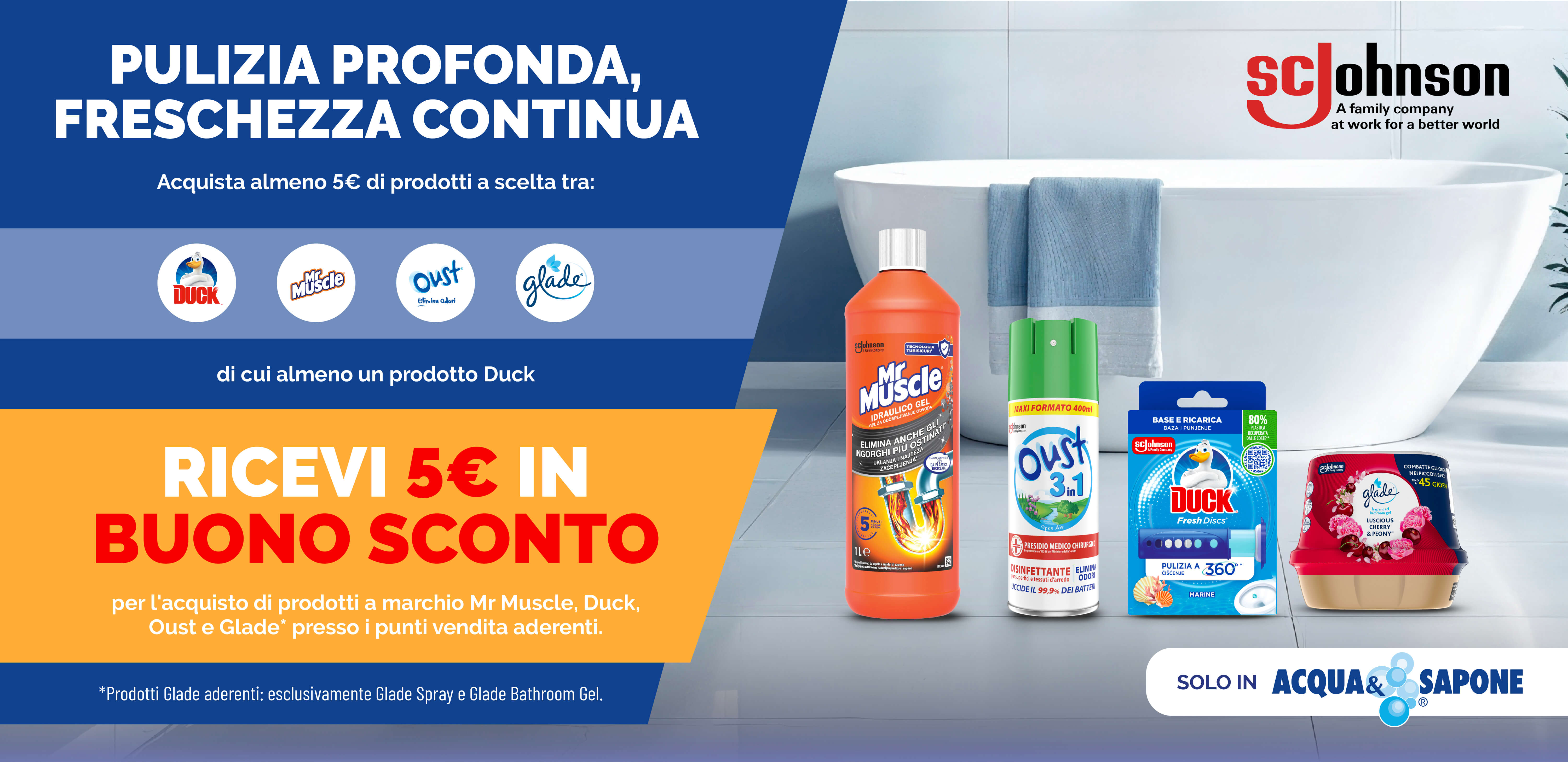 SC Johnson: ‘Pulizia profonda, freschezza continua’. Acquista almeno 5 € di prodotti Mr Muscle, Duck, Oust o Glade (di cui uno Duck) ricevi un buono sconto da 5€. Promozione valida solo da Acqua & Sapone.