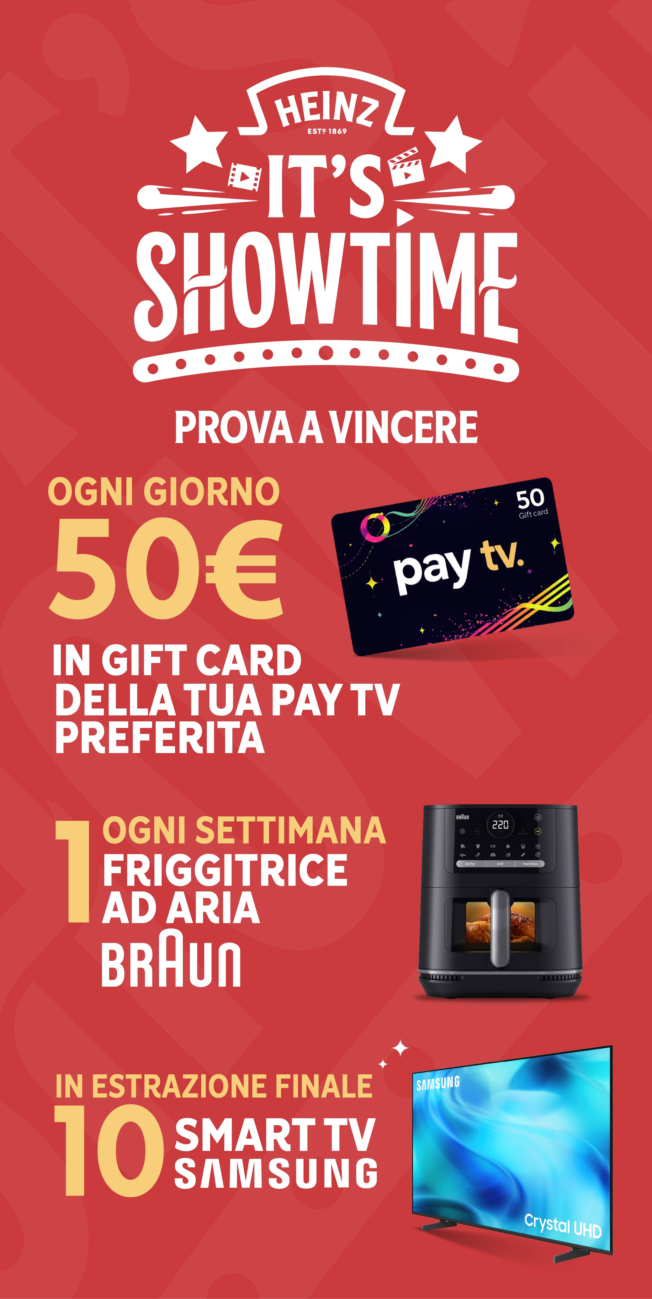 Heinz it's showtime prova a vincere
Ogni giorno 50€ in gift card della tua pay tv preferita.
Ogni settimana 1 friggitrice ad aria Braun.
In estrazione finale 10 smart tv Samsung.
