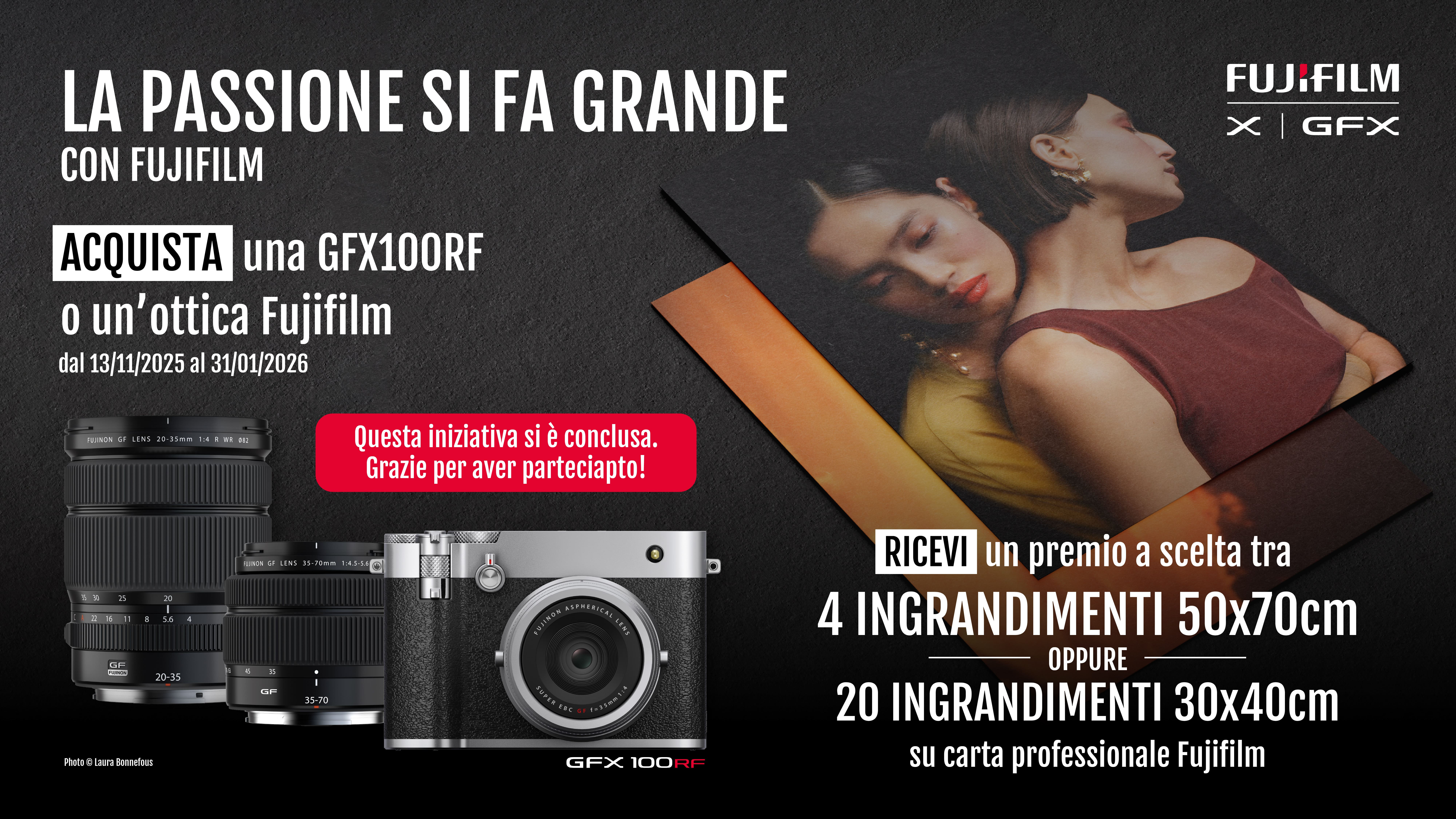 La passione si fa grande con FUJIFILM. Acquista una GFX100RF o un'ottica Fujifilm in promozione dal 13/11/2025 al 31/12/2026. Ricevi un premio a scelta tra 4 ingrandimenti 50x70cm oppure 20 ingrandimenti 30x40cm su carta professionale FUJIFILM.