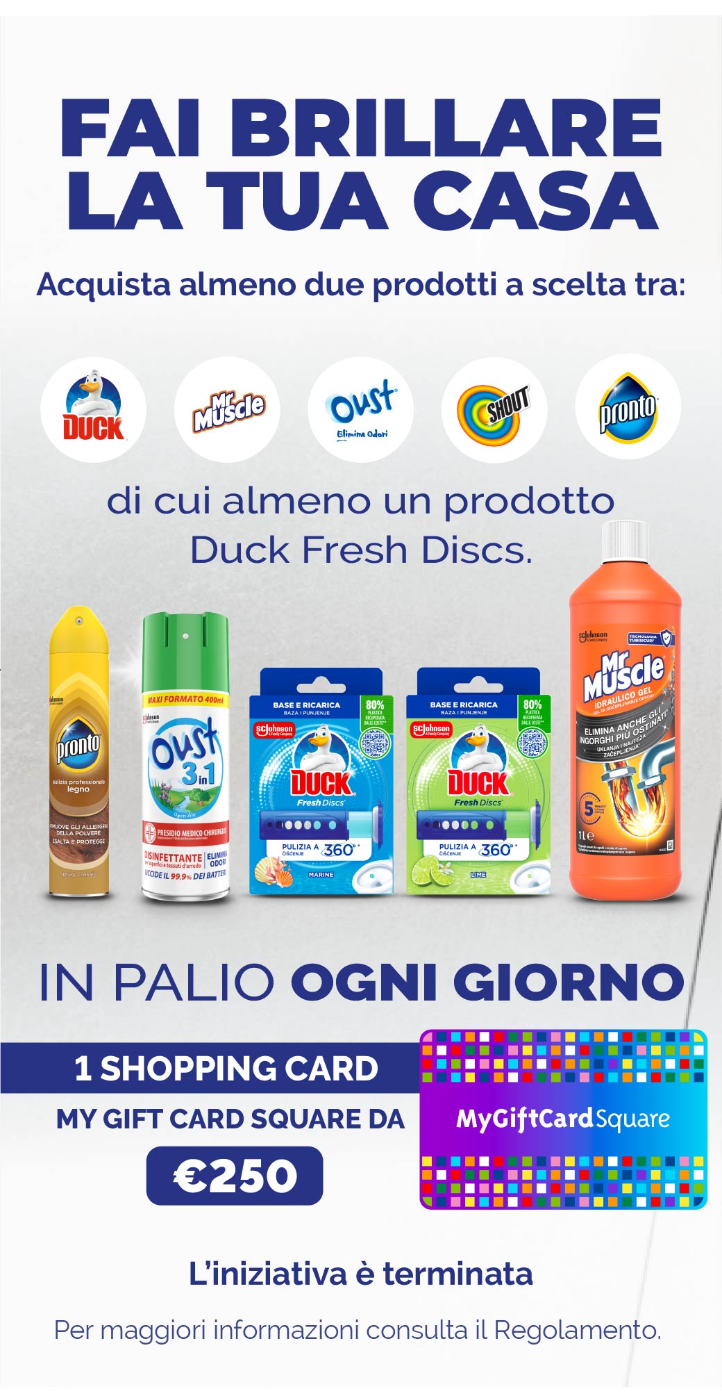 Fai brillarela tua casa.
Acquista almeno 2 prodotti tra i brand Duck, MrMuscle, Pronto, Oust & Shout, di cui almeno un Duck Fresh Discs.
In palio ogni giorno 1 Shopping card my gift card square da €250.
L'iniziativa è terminata.
Per maggiori infor
