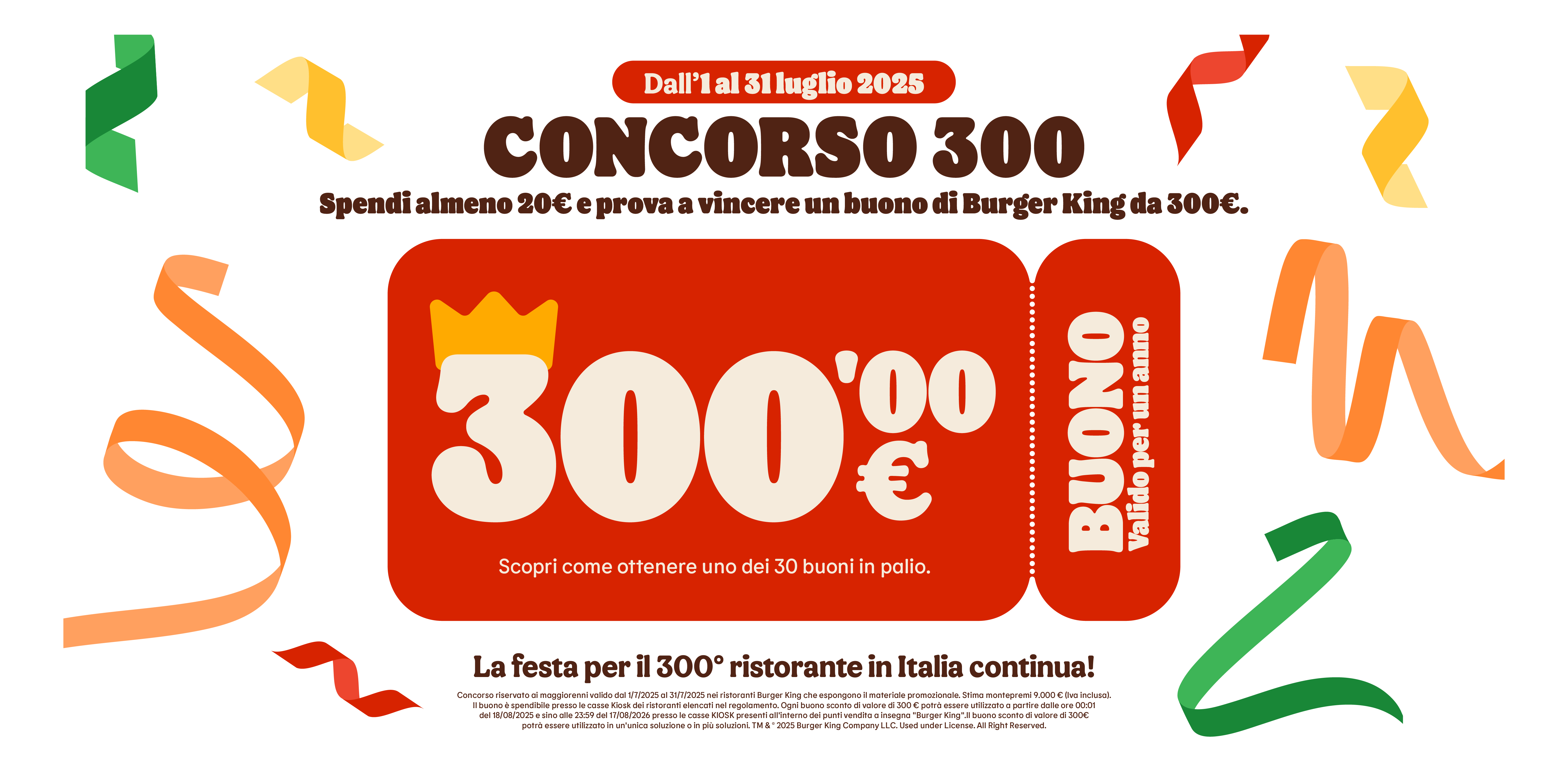 Dall'1 al 31 Luglio 2025, Concorso 300.
Spendi almeno 20€ e prova a vincere un buono di Burger King da 300€.
Buono valido per un anno, Scopri come ottenere uno dei 30 buoni in palio.
La festa per il 300° ristorante in Italia continua!