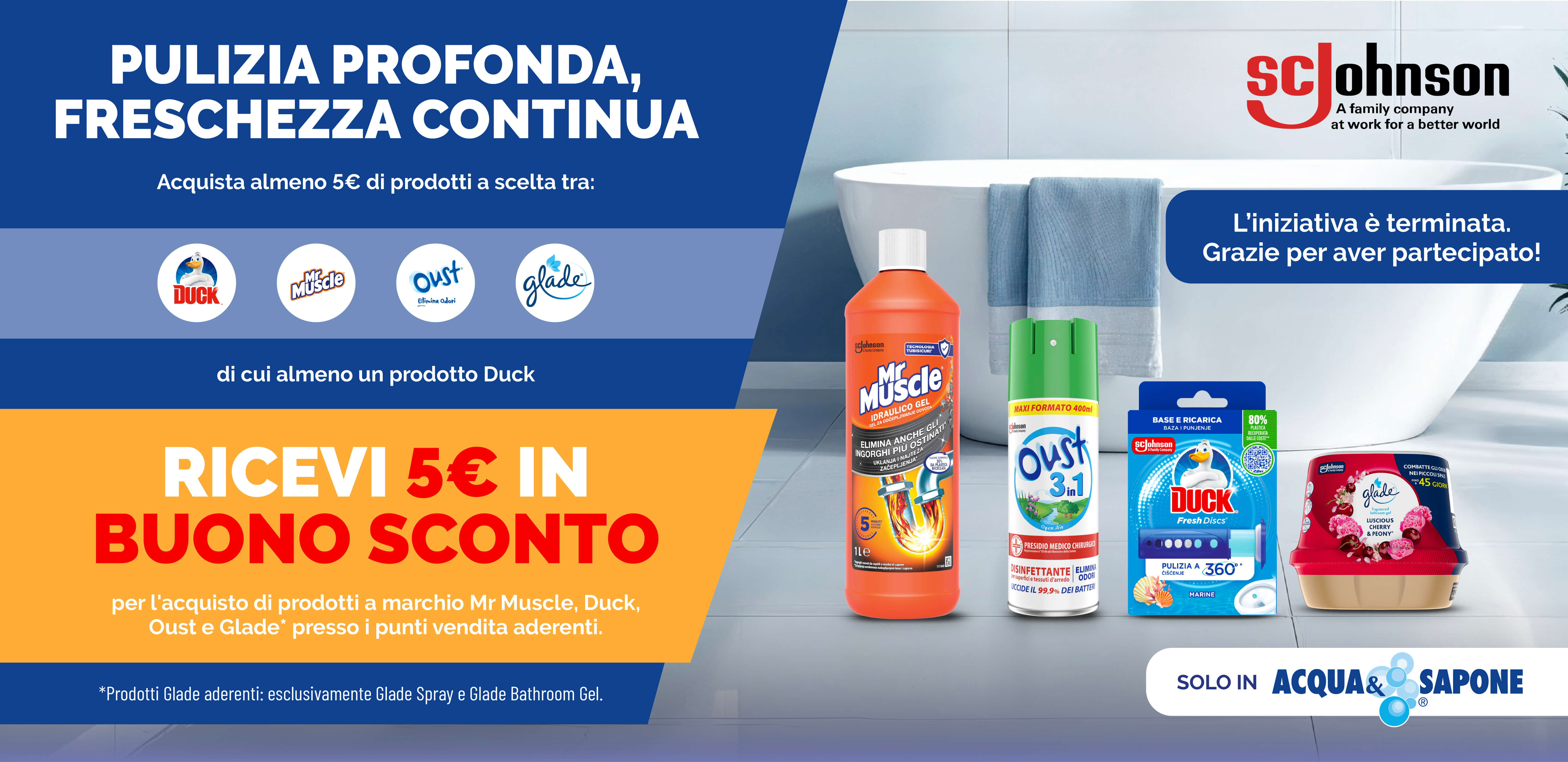 SC Johnson: ‘Pulizia profonda, freschezza continua’. Acquista almeno 5 € di prodotti Mr Muscle, Duck, Oust o Glade (di cui uno Duck) ricevi un buono sconto da 5€. Promozione valida solo da Acqua & Sapone.
Grazie di aver partecipato. L'iniziativ