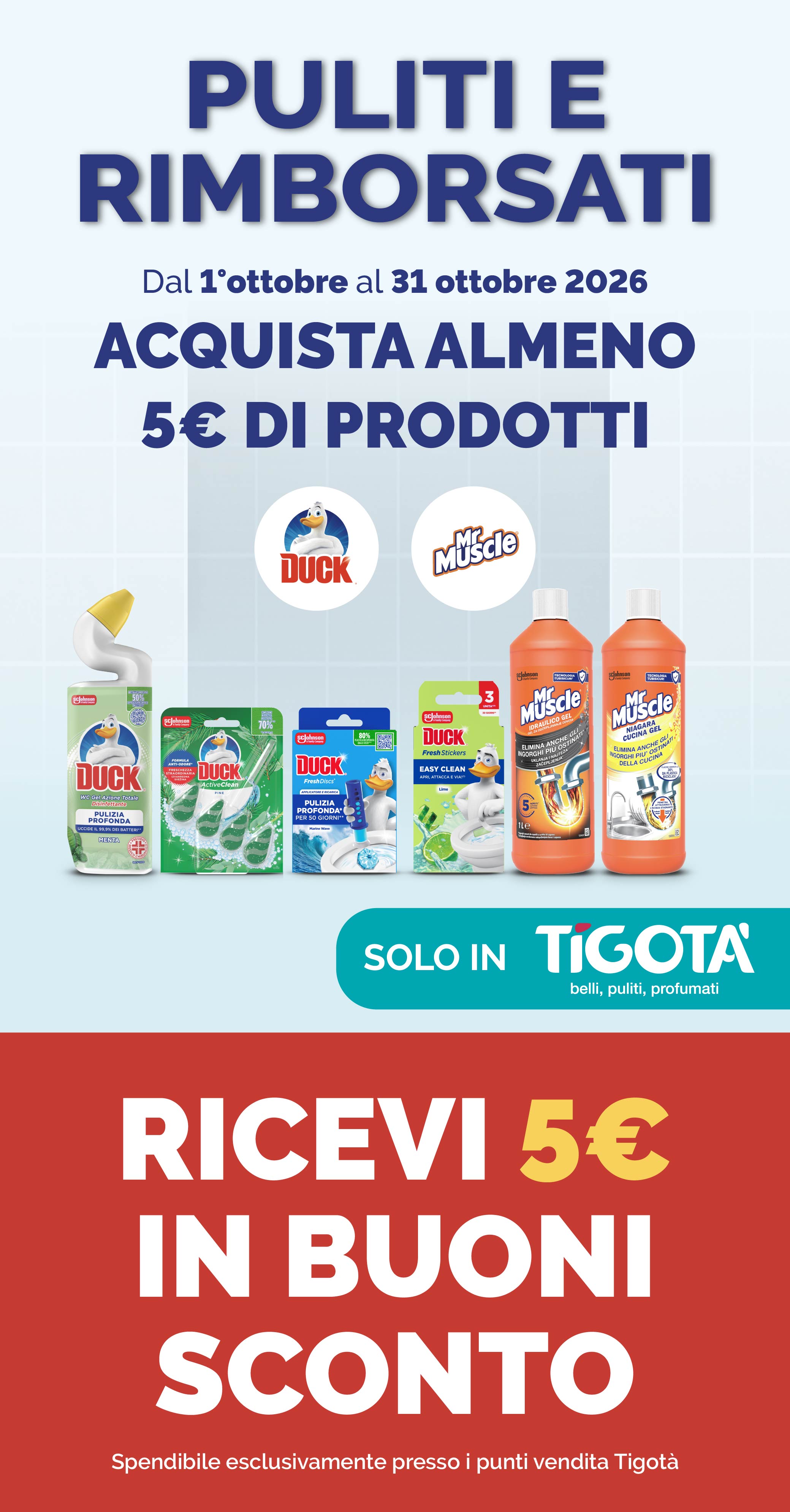 PULITI E RIMBORSATI
Dal l'ottobre al 31 ottobre 2026
ACQUISTA ALMENO 5€ DI PRODOTTI
RICEVI 5€ IN BUONI SCONTO