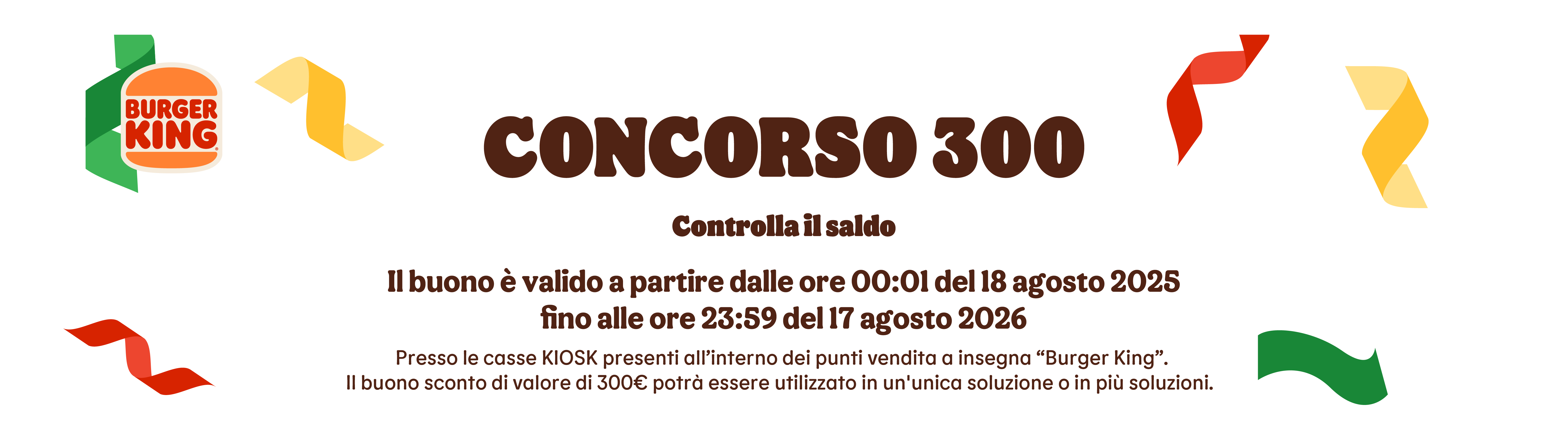 CONCORSO 300, Controlla  il saldo.
Il buono è valido a partiredalle ore 00:01 del 18 agosto 2025
fino alle ore 23:59 del 17 agosto 2026.
Presso le casse KIOSK presenti all’interno dei punti vendita a insegna “Burger King”. Il buono sconto di valore di 300€ potrà essere utilizzato in un'unica soluzione o in più soluzioni.  