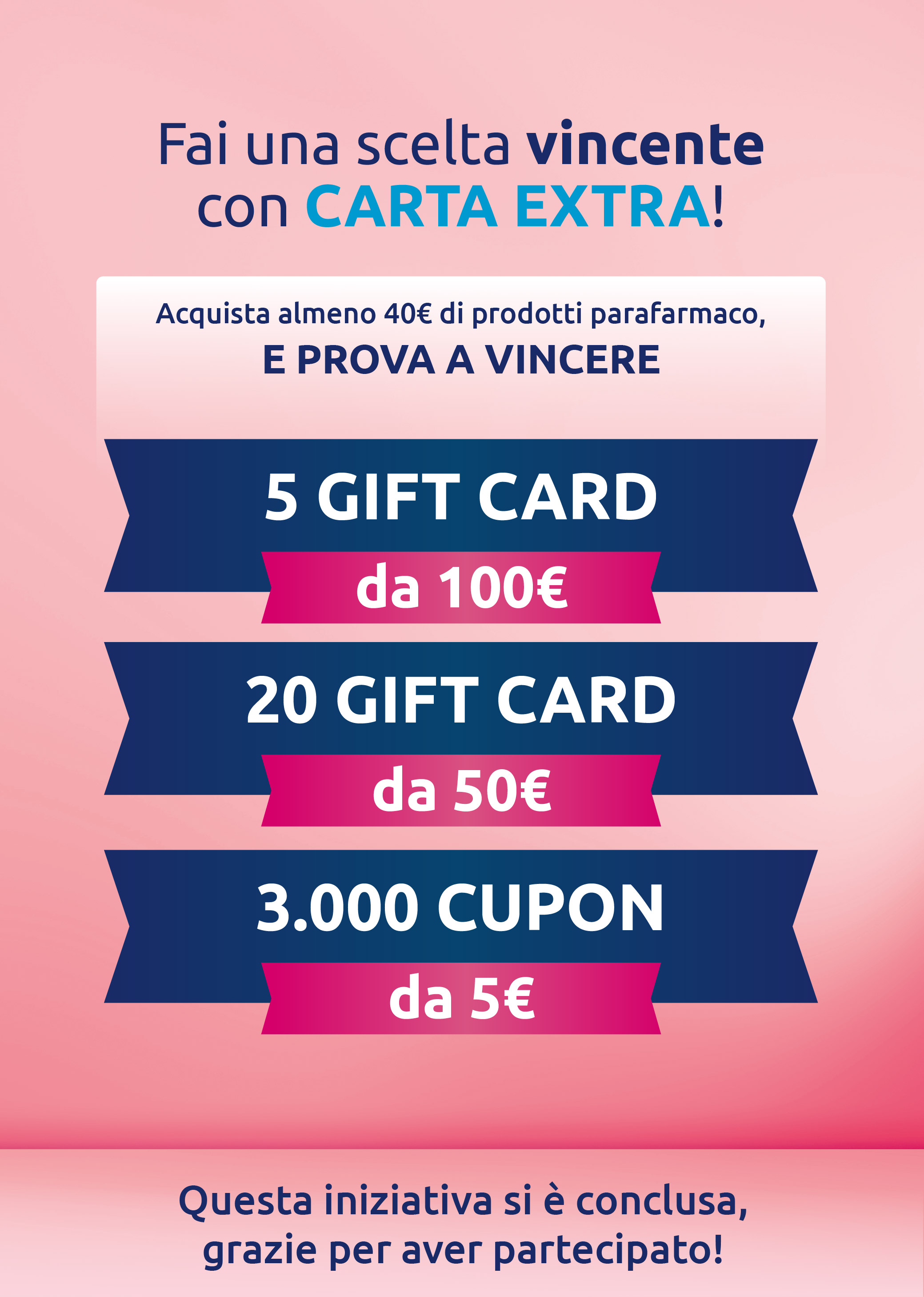Fai una scelta vincente con Carta EXTRA! Acquista almeno 40€ di prodotti parafarmaco e prova a vincere 5 Gift Card da 100 euro, 20 Gift Card da 50 euro e 3000 coupon da 5 euro. Questa iniziativa si è conclusa, grazie per aver partecipato