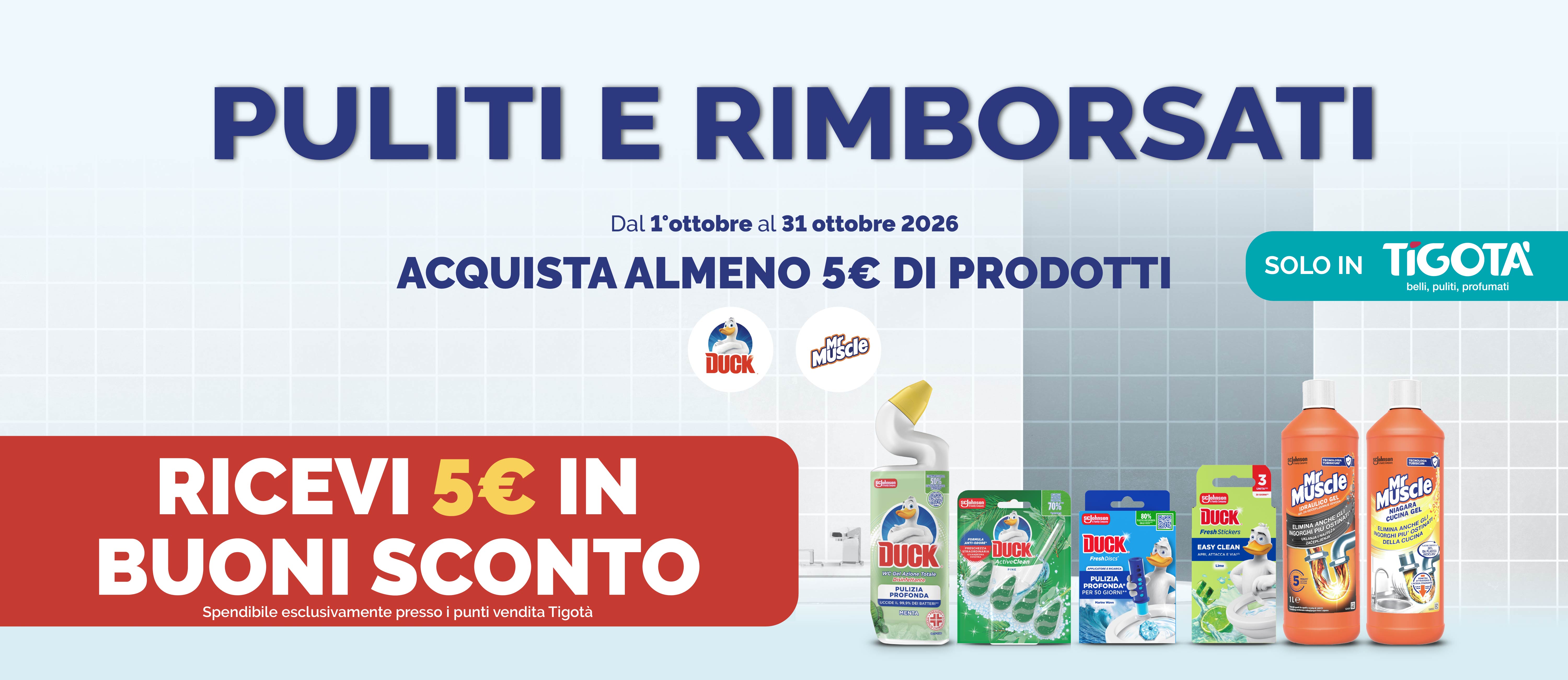 PULITI E RIMBORSATI
Dal l'ottobre al 31 ottobre 2026
ACQUISTA ALMENO 5€ DI PRODOTTI
RICEVI 5€ IN BUONI SCONTO